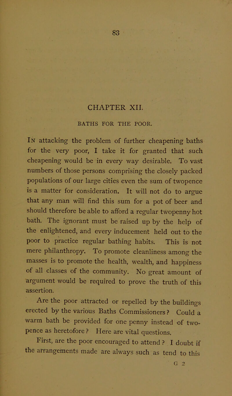CHAPTER XII. BATHS FOR THE POOR. In attacking the problem of further cheapening baths for the very poor, I take it for granted that such cheapening would be in every way desirable. To vast numbers of those persons comprising the closely packed populations of our large cities even the sum of twopence is a matter for consideration. It will not do to argue that any man will find this sum for a pot of beer and should therefore be able to afford a regular twopenny hot bath. The ignorant must be raised up by the help of the enlightened, and every inducement held out to the poor to practice regular bathing habits. This is not mere philanthropy. To promote cleanliness among the masses is to promote the health, wealth, and happiness of all classes of the community. No great amount of argument would be required to prove the truth of this assertion. Are the poor attracted or repelled by the buildings erected by the various Baths Commissioners ? Could a warm bath be provided for one penny instead of two- pence as heretofore ? Here are vital questions. First, are the poor encouraged to attend ? I doubt if the arrangements made are always such as tend to this G 2