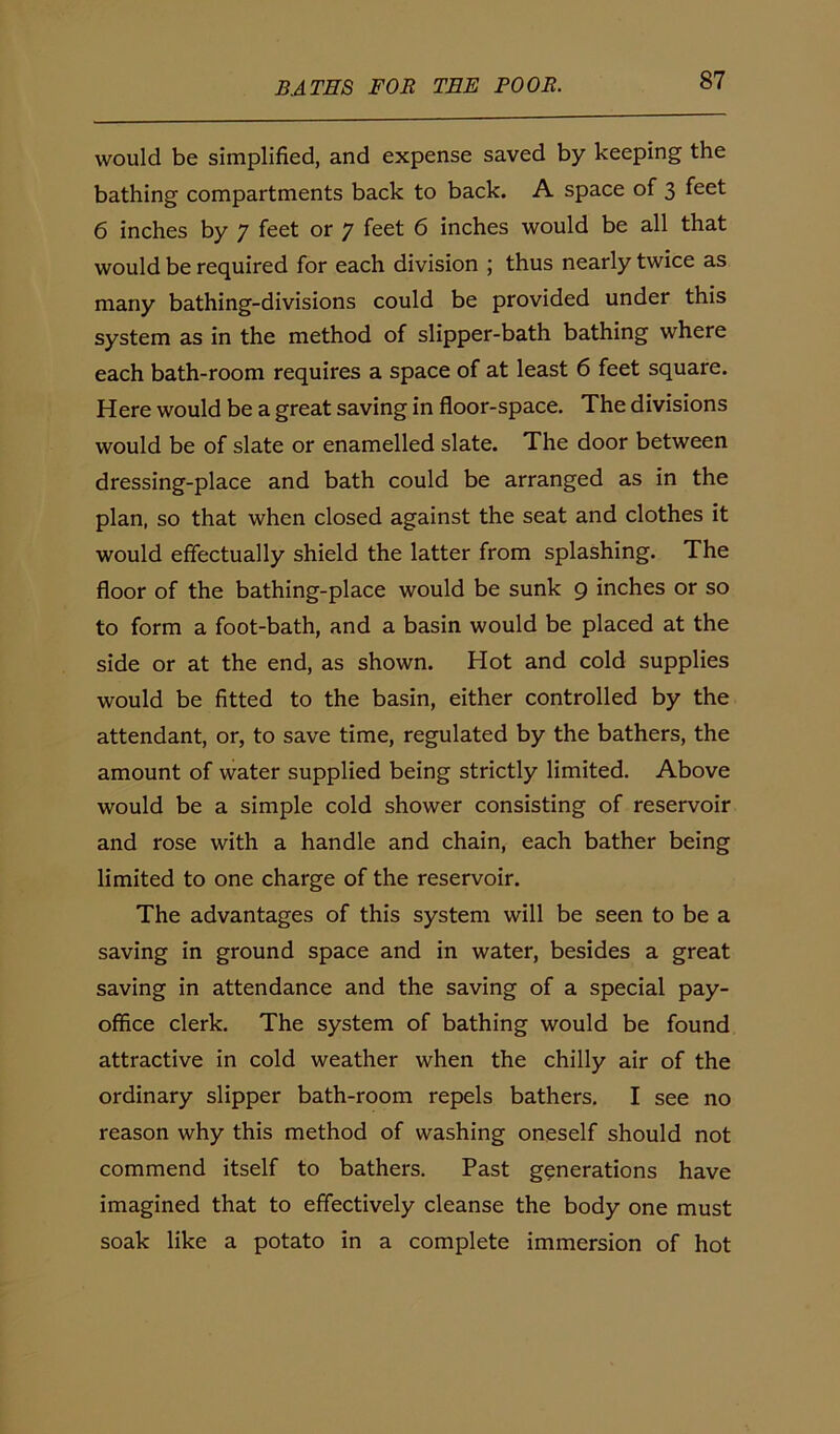 would be simplified, and expense saved by keeping the bathing compartments back to back. A space of 3 feet 6 inches by 7 feet or 7 feet 6 inches would be all that would be required for each division ; thus nearly twice as many bathing-divisions could be provided under this system as in the method of slipper-bath bathing where each bath-room requires a space of at least 6 feet square. Here would be a great saving in floor-space. The divisions would be of slate or enamelled slate. The door between dressing-place and bath could be arranged as in the plan, so that when closed against the seat and clothes it would effectually shield the latter from splashing. The floor of the bathing-place would be sunk 9 inches or so to form a foot-bath, and a basin would be placed at the side or at the end, as shown. Hot and cold supplies would be fitted to the basin, either controlled by the attendant, or, to save time, regulated by the bathers, the amount of water supplied being strictly limited. Above would be a simple cold shower consisting of reservoir and rose with a handle and chain, each bather being limited to one charge of the reservoir. The advantages of this system will be seen to be a saving in ground space and in water, besides a great saving in attendance and the saving of a special pay- office clerk. The system of bathing would be found attractive in cold weather when the chilly air of the ordinary slipper bath-room repels bathers. I see no reason why this method of washing oneself should not commend itself to bathers. Past generations have imagined that to effectively cleanse the body one must soak like a potato in a complete immersion of hot
