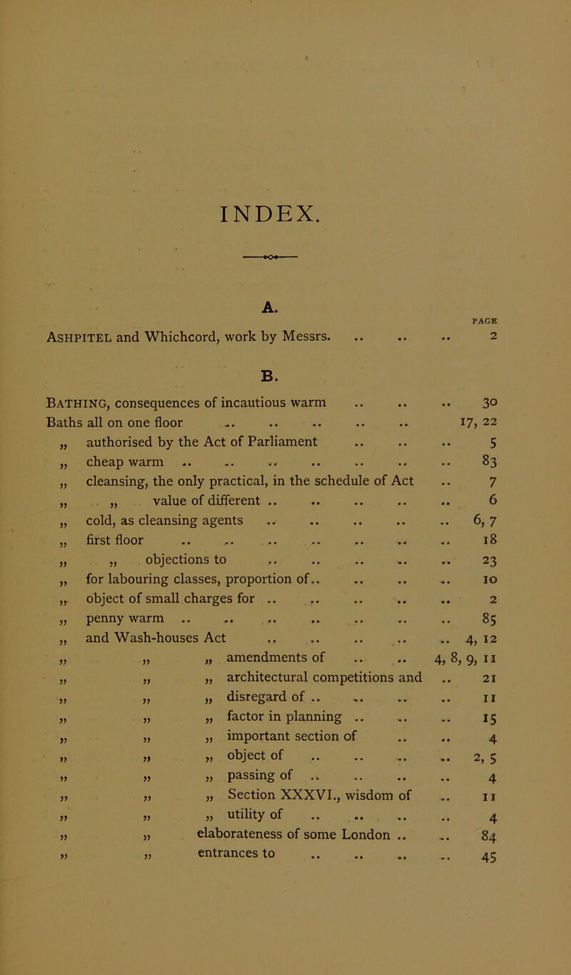 INDEX. A. Ashpitel and Whichcord, work by Messrs. •• •• •• PAGE 2 B. Bathing, consequences of incautious warm .. • • • • 30 Baths all on one floor • » • • 17, 22 authorised by the Act of Parliament . . .. 5 cheap warm • • • • 83 » cleansing, the only practical, in the schedule of Act 7 „ value of different .. • • 6 )) cold, as cleansing agents M • • 6, 7 JJ first floor .. • 4 18 „ objections to •• 23 >5 for labouring classes, proportion of.. •• •• 10 yy object of small charges for .. •• •• 2 yy penny warm • • 00 Wl yy and Wash-houses Act ., . . . . 4, 12 yy „ „ amendments of .. • • 4, 8 9, ” yy „ „ architectural competitions and 21 yy „ „ disregard of .. -• .. 11 yy „ „ factor in planning - • 15 yy „ „ important section of . . 4 yy „ „ object of -- 2, 5 yy „ „ passing of .. .. • • 4 yy „ „ Section XXXVI., wisdom of 11 yy „ „ utility of • • • • 4 yy „ elaborateness of some London • • 84 „ entrances to • • - .