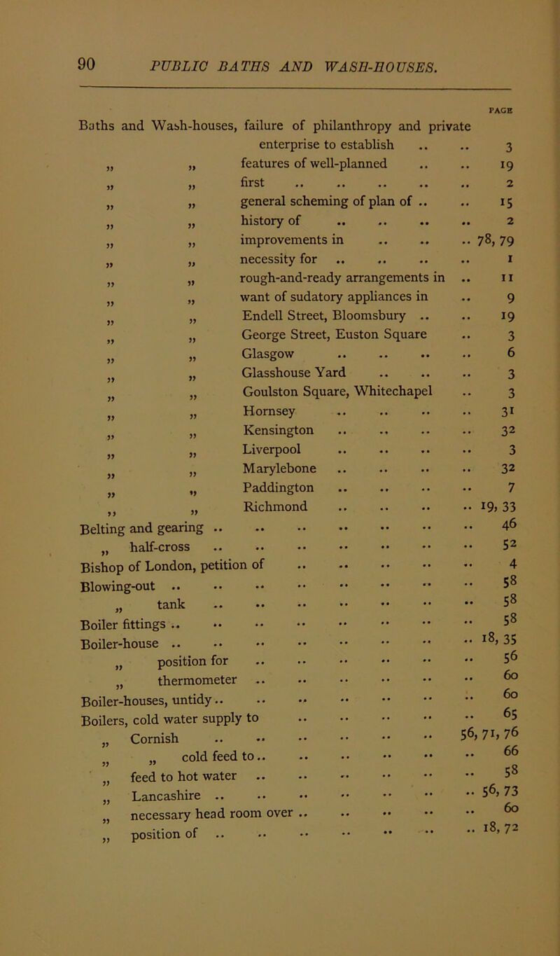 Baths and Wash-houses, failure of philanthropy and private enterprise to establish „ „ features of well-planned „ ,, first •• •» •• )( „ general scheming of plan of .. „ history of „ „ improvements in „ „ necessity for ft „ rough-and-ready arrangements in „ want of sudatory appliances in }) „ Endell Street, Bloomsbury „ George Street, Euston Squar „ „ Glasgow )f „ Glasshouse Yard jf „ Goulston Square, Whitechap „ „ Hornsey „ Kensington „ j» Liverpool „ Marylebone „ Paddington „ Richmond Belting and gearing .. „ half-cross Bishop of London, petition of Blowing-out „ tank Boiler fittings .. Boiler-house .. „ position for „ thermometer Boiler-houses, untidy.. Boilers, cold water supply to „ Cornish 5j „ cold feed to „ feed to hot water „ Lancashire .. „ necessary head room over „ position of 3 19 2 15 2 78, 79 1 11 9 19 3 6 3 3 31 32 3 32 7 19, 33 46 52 4 58 58 58 18, 35 56 60 60 65 56, 71, 76 66 58 56,73 60 18, 72