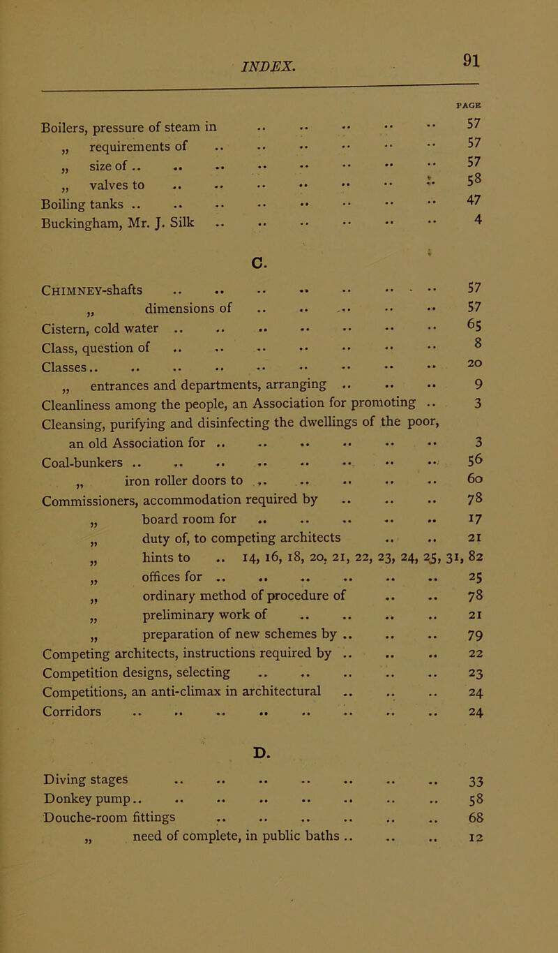 PAGE Boilers, pressure of steam in 57 „ requirements of 57 S1ZC Of «• •• •* ** * ' 57 „ valves to * 58 Boiling tanks .. 47 Buckingham, Mr. J. Silk 4 c. CHIMNEY-shaftS 57 „ dimensions of .. 57 Cistern, cold water .. 65 Class, question of 8 Classes •• •• •• •• •• •• 20 „ entrances and departments, arranging .. 9 Cleanliness among the people, an Association for promoting 3 Cleansing, purifying and disinfecting the dwellings of the poor, an old Association for .. 3 Coal-bunkers .. 56 „ iron roller doors to 60 Commissioners, accommodation required by 78 „ board room for 17 „ duty of, to competing architects 21 „ hints to .. 14, 16, 18, 20, 21, 22, 23, 24, 25, 00 „ offices for .. 25 ,, ordinary method of procedure of 78 „ preliminary work of 21 „ preparation of new schemes by .. 79 Competing architects, instructions required by .. 22 Competition designs, selecting 23 Competitions, an anti-climax in architectural 24 Corridors 24 D. Diving stages • • 33 Donkey pump.. • • .. 58 Douche-room fittings .. •. 68 „ need of complete, in public baths .. • • • • 12