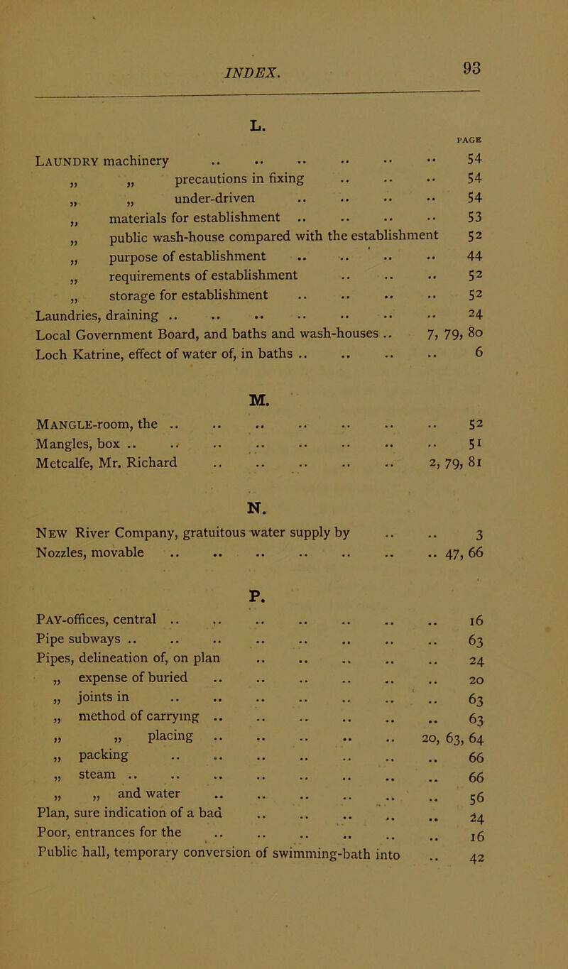 L. PAGE Laundry machinery „ „ precautions in fixing „ „ under-driven „ materials for establishment .. „ public wash-house compared with the establishment „ purpose of establishment „ requirements of establishment „ storage for establishment Laundries, draining .. Local Government Board, and baths and wash-houses .. 7, Loch Katrine, effect of water of, in baths .. 54 54 54 53 52 44 52 52 24 79, 80 6 MANGUE-room, the .. M. 52 Mangles, box .. .. 51 Metcalfe, Mr. Richard .. 2, 79, 81 N. New River Company, gratuitous water supply by 3 Nozzles, movable •• •• •• •• .. 47, 66 PAY-offices, central .. P. 16 Pipe subways .. 63 Pipes, delineation of, on plan .. 24 „ expense of buried .. 20 „ joints in .. 63 „ method of carrying .. .. 63 » » placing .. • • •• •• 20, 63, 64 „ packing .. 66 „ steam .. ... 66 „ „ and water .. .. 56 Plan, sure indication of a bad • • . . • . .. 24 Poor, entrances for the 16 Public hall, temporary conversion of swimming-bath into 42