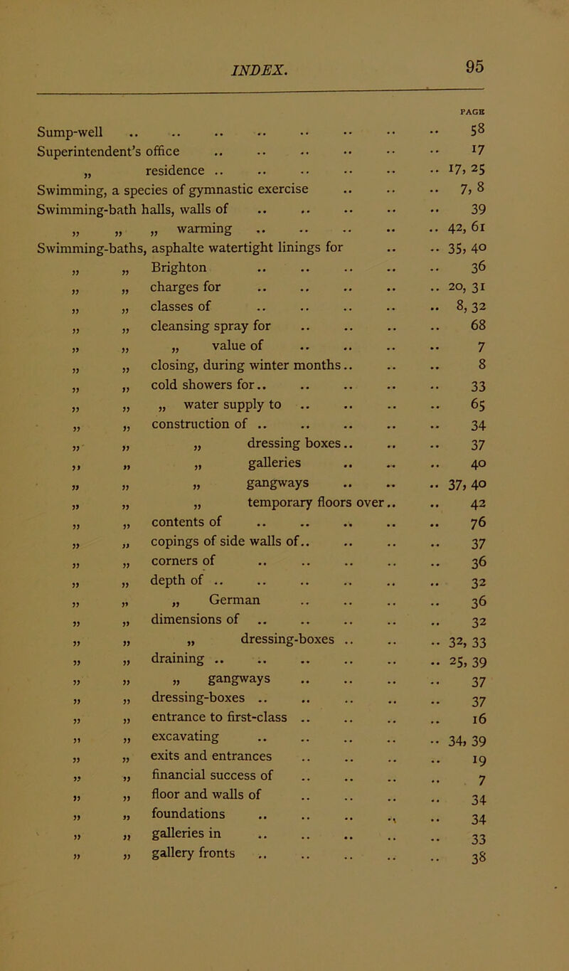 Sump-well • • •• •• •* •• PAGE 58 Superintendent’s office 17 J9 residence .. l7i 25 Swimming, a species of gymnastic exercise 7,8 Swimming-bath halls, walls of 39 „ warming 42, 61 Swimming-baths, asphalte watertight linings for 35, 40 Brighton 36 charges for 20, 31 » V classes of 8, 32 JJ jy cleansing spray for 68 V yy „ value of 7 JJ yy closing, during winter months.. 8 JJ yy cold showers for.. 33 yy „ water supply to 65 » yy construction of .. 34 yy „ dressing boxes.. 37 yy „ galleries 40 V yy „ gangways 37,40 V yy „ temporary floors over.. 42 JJ yy contents of 76 yy copings of side walls of.. 37 3J yy corners of 36 yy depth of .. 32 ?> yy „ German 36 yy dimensions of 32 yy „ dressing-boxes .. 32, 33 5> yy draining .. 25, 39 J? yy „ gangways 37 » yy dressing-boxes .. 37 JJ yy entrance to first-class 16 yy excavating 34, 39 JJ yy exits and entrances l9 5? yy financial success of 7 5> yy floor and walls of 34 yy foundations •A 34 » yy galleries in 33 gallery fronts