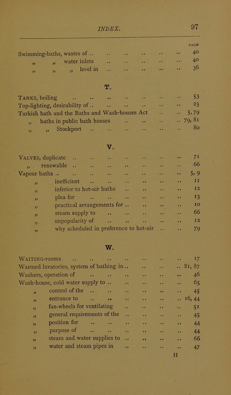 PAGE Swimming-baths, wastes of .. .. 40 „ „ water inlets .. 4° „ „ „ level in .. .. 36 T. Tanks, boiling .. 53 Top-lighting, desirability of.. .. 23 Turkish bath and the Baths and Wash-houses Act •• 5.79 „ baths in public bath houses • • VO 00 1—» „ „ Stockport .. 80 V. Valves, duplicate .. .. 71 „ renewable .. 66 Vapour baths .. •• 5. 9 „ inefficient .. 11 „ inferior to hot-air baths .. 12 „ plea for 13 „ practical arrangements for .. .. 10 „ steam supply to .. 66 „ unpopularity of .. 12 „ why scheduled in preference to hot-air .. 79 W. WAlTlNG-rooms .. 17 Warmed lavatories, system of bathing in.. .. .. 81, 87 Washers, operation of .. 46 Wash-house, cold water supply to .. .. 65 „ control of the .. 45 „ entrance to .. .. 16,44 „ fan-wheels for ventilating .. 51 „ general requirements of the .. .. 45 „ position for 44 „ purpose of • • • » 44 „ steam and water supplies to .. 66 „ water and steam pipes in .. 47 ii