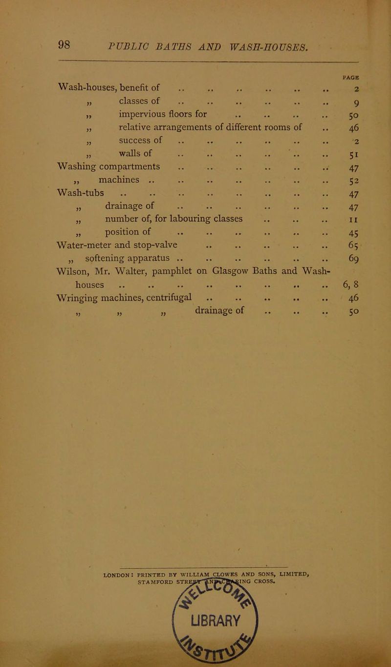 Wash-houses, benefit of „ classes of „ impervious floors for „ relative arrangements of different rooms „ success of „ walls of Washing compartments „ machines .. Wash-tubs „ drainage of „ number of, for labouring classes „ position of Water-meter and stop-valve „ softening apparatus .. Wilson, Mr. Walter, pamphlet on Glasgow Baths and houses Wringing machines, centrifugal „ „ „ drainage of of Wash- I'AGE 2 9 5° 46 2 51 47 52 47 47 ii 45 65 69 6, 8 46 5°