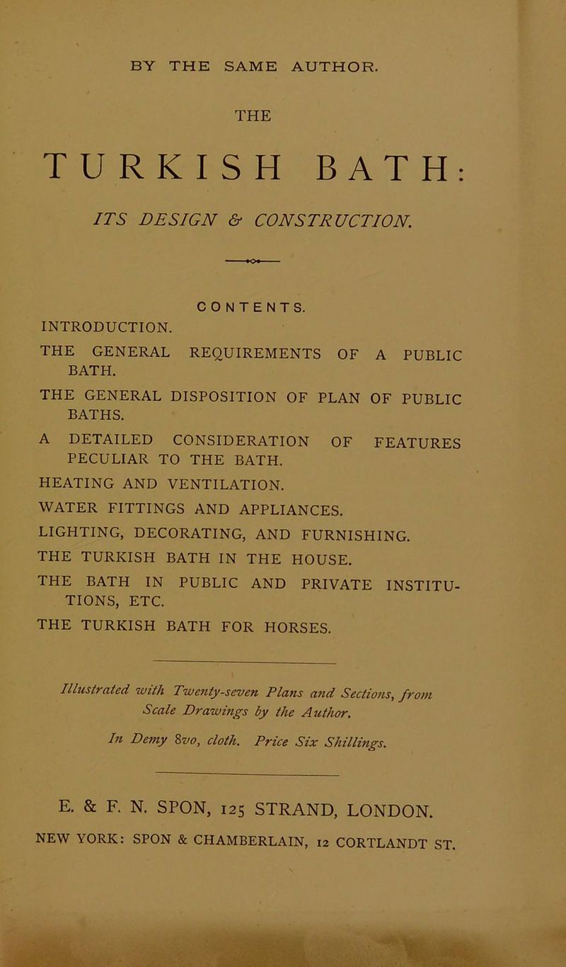THE TURKISH BATH: ITS DESIGN & CONSTRUCTION. CONTENTS. INTRODUCTION. THE GENERAL REQUIREMENTS OF A PUBLIC BATH. THE GENERAL DISPOSITION OF PLAN OF PUBLIC BATHS. A DETAILED CONSIDERATION OF FEATURES PECULIAR TO THE BATH. HEATING AND VENTILATION. WATER FITTINGS AND APPLIANCES. LIGHTING, DECORATING, AND FURNISHING. THE TURKISH BATH IN THE HOUSE. THE BATH IN PUBLIC AND PRIVATE INSTITU- TIONS, ETC. THE TURKISH BATH FOR HORSES. Illustrated with Twenty-seven Plans and Sections, from Scale Drawings by the Author. In Demy 8vo, cloth. Price Six Shillings. E. & F. N. SPON, 125 STRAND, LONDON.