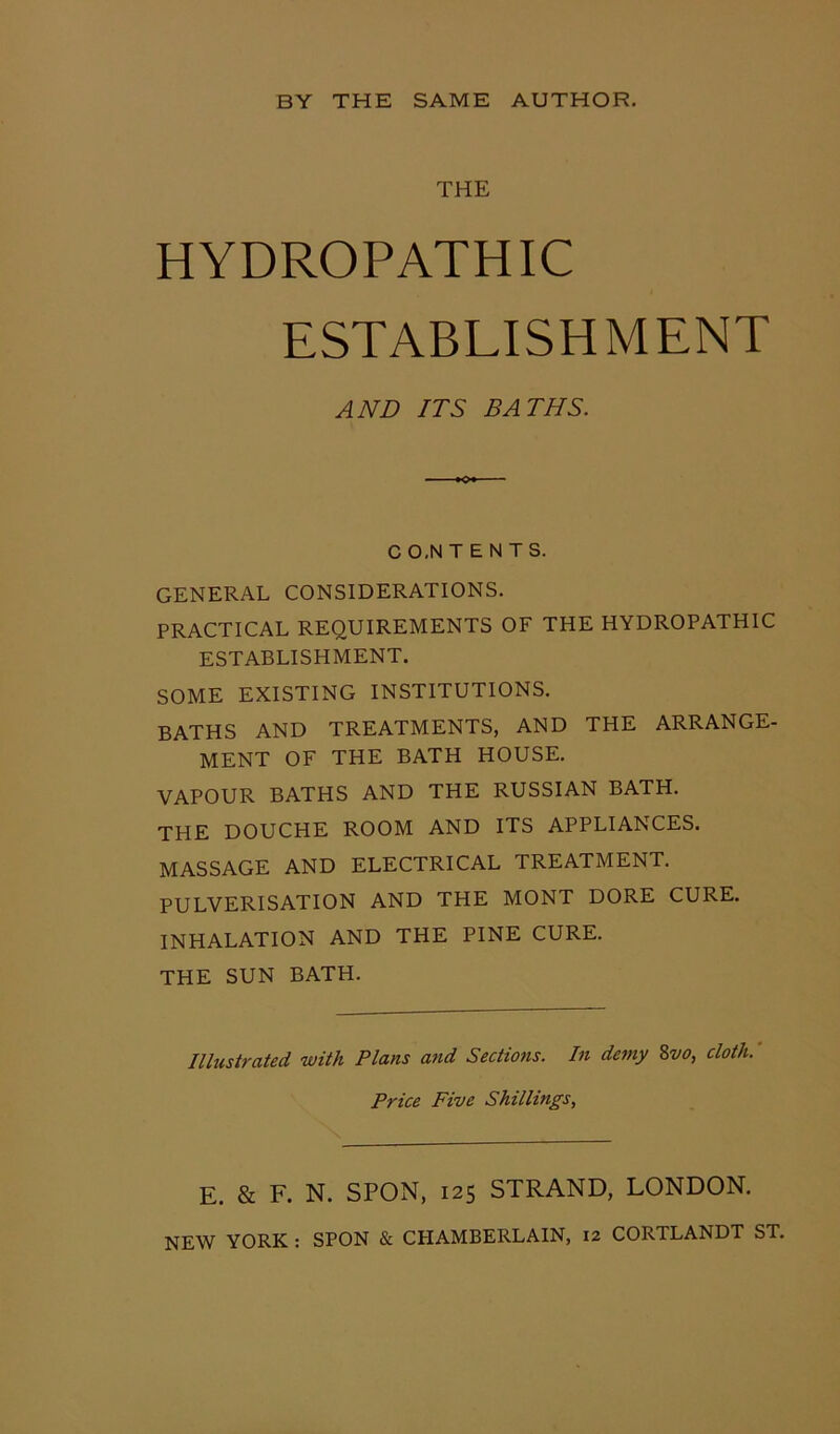 THE HYDROPATHIC ESTABLISHMENT AND ITS BATHS. C O.N T E N T S. GENERAL CONSIDERATIONS. PRACTICAL REQUIREMENTS OF THE HYDROPATHIC ESTABLISHMENT. SOME EXISTING INSTITUTIONS. BATHS AND TREATMENTS, AND THE ARRANGE- MENT OF THE BATH HOUSE. VAPOUR BATHS AND THE RUSSIAN BATH. THE DOUCHE ROOM AND ITS APPLIANCES. MASSAGE AND ELECTRICAL TREATMENT. PULVERISATION AND THE MONT DORE CURE. INHALATION AND THE PINE CURE. THE SUN BATH. Illustrated with Plans and Sections. In demy 8vo, cloth. Price Five Shillings, E. & F. N. SPON, 125 STRAND, LONDON.