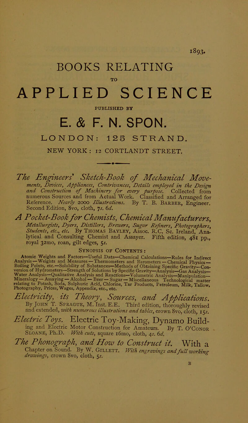 1893. BOOKS RELATING TO APPLIED SCIENCE PUBLISHED BY E. & F. N. 3PON. LONDON: 12 5 STRAND. NEW YORK : 12 CORTLANDT STREET. The Engineers Sketch-Book of Mechanical Move- ments, Devices, Appliances, Contrivances, Details employed in the Design and Construction of Machinery for every purpose. Collected from numerous Sources and from Actual Work. Classified and Arranged for Reference. Nearly 2000 Illustrations. By T. B. Barber, Engineer. Second Edition, 8vo, cloth, 7s. 6d. A Pocket-Book for Chemists, Chemical Manufacturers, Metallurgists, Dyers, Distillers, Brewers, Sugar Refiners, Photographers, Students, etc., etc. By Thomas Bayley, Assoc. R.C. Sc. Ireland, Ana- lytical and Consulting Chemist and Assayer. Fifth edition, 481 pp., royal 32mo, roan, gilt edges, 51. Synopsis of Contents : Atomic Weights and Factors—Useful Data—Chemical Calculations—Rules for Indirect Analysis —Weights and Measures —Thermometers and Barometers — Chemical Physics- Boiling Points, etc.—Solubility of Substances—Methods of Obtaining Specific Gravity—Con- version of Hydrometers—Strength of Solutions by Specific Gravity—Analysis—Gas Analysis- Water Analysis—Qualitative Analysis and Reactions—Volumetric Analysis—Manipulation— Mineralogy — Assaying — Alcohol — Beer — Sugar — Miscellaneous Technological matter relating to Potash, Soda, Sulphuric Acid, Chlorine, Tar Products, Petroleum, Milk, Tallow, Photography, Prices, Wages, Appendix, etc., etc. Electricity, its Theory, Sources, and Applications. By John T. Sprague, M. Inst. E.E. Third edition, thoroughly revised and extended, with numerous illustrations and tables, crown 8vo, cloth, 15J. Electric Toys. Electric Toy-Making, Dynamo Build- ing and Electric Motor Construction for Amateurs. By T. O’Conor Sloane, Ph.D. With cuts, square i6mo, cloth, 4s. 6d. The Phonograph, and How to Construct it. With a Chapter on Sound. By W. Gillett. With engravings andfull working drawings, crown 8vo, cloth, 5s. B