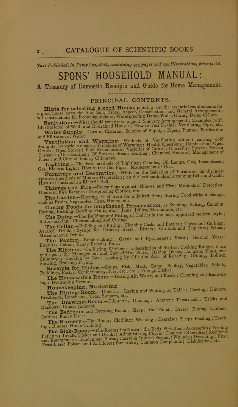 Just Published, in Demy 8vo, cloth, containing 975 pages and 250 Illustrations, price js.6d. SPONS’ HOUSEHOLD MANUAL: A Treasury of Domestic Receipts and Guide for Home Management. PRINCIPAL CONTENTS. Hints for selecting a good House, pointing out the essential requirements for a good house as to the Site, Soil, Trees, Aspect, Construction, and General Arrangement, with instructions for Reducing Echoes, Waterproofing Damp Walls, Curing Damp Cellars.. Sanitation.-What should constitute a good Sanitary Arrangement; Examples (with Illusions) of Well- and Ill-drained Houses ; How to Test Drains ; Ventilating Pipes, etc. Water Supply—Care of Cisterns ; Sources of Supply : Pipes ; Pumps; Purification and Filtration of Water. . “Ventilation and ^Varming*.—Methods of Ventilating without causing cold draughts by various means : Principles of Warming ; Health Questions ^Combustion ; Open Grates - Open Stoves; Fuel Economisers; Varieties of Grates; Close-Fire Stoves, Hot-air Furnaces ;PGas Heating; Oil Stoves ; Steam Heating; Chemical Heaters ; Management of Flues ; and Cure of Smoky Chimneys. Lighting.—The best methods of Lighting; Candles, Oil Lamps, Gas, Incandescent Gas Electric Light; How to test Gas Pipes ; Management of Gas. -Furniture and Decoration.—Hints on the Selection of Furniture; on the most approved methods of Modern Decoration; on the best methods of arranging Bells and Calls . How to Construct an Electric Bell. , , Thieves and Eire.—Precautions against Thieves and Fire; Methods of Detection . Domestic Fire Escapes; Fireproofing Clothes, etc. _ , . . . . The Larder.—Keeping Food fresh for a limited time; Storing Food without chang , such as Fruits, Vegetables, Eggs, Honey, etc. Curing Foods for lengthened Preservation, as Smoking, Salting, Canning, Potting, Pickling, Bottling Fruits, etc.; Jams, Jellies, Marmalade, etc. The Dairy.—The Building and Fitting of Dairies in the most approved modern style , Butter-making ; Cheesemaking and Curing. , _ ,. The Cellar.—Building and Fitting; Cleaning Casks and Bottles ; Corks and Corking; Aerated Drink If; Syrups for Drinks? Beers; Bitters; Cordials and Liqueurs; Wines, The pantry-—Bread-making ; Ovens and Pyrometers; Yeast; German Yeast; BlSThe'Kitchen —On Fitting Kitchens ; a description of the best Cooking Ranges, close StCRec'eipts' for Dishes —Soups, Fish, Meat, Game, Poultry, Vegetables, Salads, Puddingt ?^try Confectionery, Ices, etc., etc.; Foreign Dishes. The Housewife’s Room—Testing Air, Water, and Foods ; Cleaning and Renotat ing; Destroying Vermin. Th^Dinhig^Forai.—DietetiL; Laying and Waiting at Table: Carving; Dinners, ^TheTDrawing-Room.—Etiquette; Dancing; Amateur Theatricals; Tricks and IUU,The B^^oom^and Dressing-Room; Sleep; the Toilet; Dress; Buying Clothes; °UThe Nursery-—The Room; Clothing; Washing; Exercise; Sleep; Feeding; Teeth- 'n°Thpn>Sick^Room.a—The Room; the Nurse ; the Bed; Sick Room Accessories; Feeding Fros^ri^^Xfidotes; Sunstroke® Common Complaints; Disinfecuon, etc.