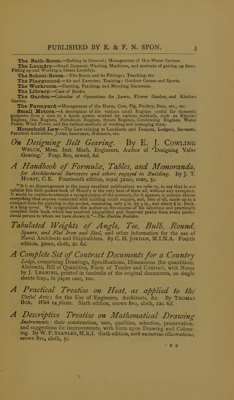 The Bath-Room.—Bathing in General; Management of Hot-Water System. The Laundry.—Small Domestic Washing Machines, and methods of getting up linen. Fitting up and Working a Steam Laundry. The School-Room.—The Room and its Fittings ; Teaching, etc. The Playground.—Air and Exercise; Training; Outdoor Games and Sports. The Workroom-—Darning, Patching, and Mending Garments. The Library.—Care of Books. The Garden.—Calendar of Operations for.Lawn, Flower Garden, and Kitchen Garden. The Parmyard.—Management of the Horse, Cow, Pig, Poultry, Bees, etc., etc. Small Motors.—A description of the various small Engines useful for domestic purposes, from i man to i horse power, worked by various methods, such as Electric' Engines, Gas Engines, Petroleum Engines, Steam Engines, Condensing Engines, Water Power, Wind Power, and the various methods of working and managing them. Household Law.—The Law relating to Landlords and Tenants, Lodgers, Servants, Parochial Authorities, Juries, Insurance, Nuisance, etc. On Designing Belt Gearing. By E. J. Cowling Welch, Mem. Inst. Mech. Engineers, Author of ‘ Designing Valve Gearing.’ Fcap. 8vo, sewed, 6d. A Handbook of Formula, Tables, and Memoranda, for Architectural Surveyors and others engaged in Building. By J. T. Hurst, C.E. Fourteenth edition, royal 32mo, roan, Sr.  It is no disparagement to the many excellent publications we refer to, to say that in our opinion this little pocket-book of Hurst’s is the very best of them all, without any exception. It would be useless to attempt a recapitulation of the contents, for it appears to contain almost everything that anyone connected with building could require, and, best of all, made up in a compact form for carrying in the pocket, measuring only 5 in. by 3 in., and about J in. thick, in a limp cover. We congratulate the author on the success of his laborious and practically compiled little book, which has received unqualified and deserved praise from every profes- sional person to whom we have shown it.”—The Dublin Builder. Tabulated Weights of Angle, Tee, Bulb, Round, Square, and Flat Iron and Steel, and other information for the use of Naval Architects and Shipbuilders. By C. H. Jordan, M.I.N.A. Fourth edition, 32010, cloth, 2s. 6d. A Complete Set of Contract Documents for a Country Lodge, comprising Drawings, Specifications, Dimensions (for quantities). Abstracts, Bill of Quantities, Form of Tender and Contract, with Notes by J. Leaning, printed in facsimile of the original documents, on single sheets fcap., in paper case, 10s. A Practical Treatise on Heat, as applied to the Useful Arts; for the Use of Engineers, Architects, &c. By Thomas Box. With 14 plates. Sixth edition, crown 8vo, cloth, I2x. 6d. A Descriptive Treatise on Mathematical Drawing Instruments: their construction, uses, qualities, selection, preservation, and suggestions for improvements, with hints upon Drawing and Colour- ing. By W. F. Stanley, M.R.I. Sixth edition, with numerous illustrations, crown 8vo, cloth, 51. \ • b 2