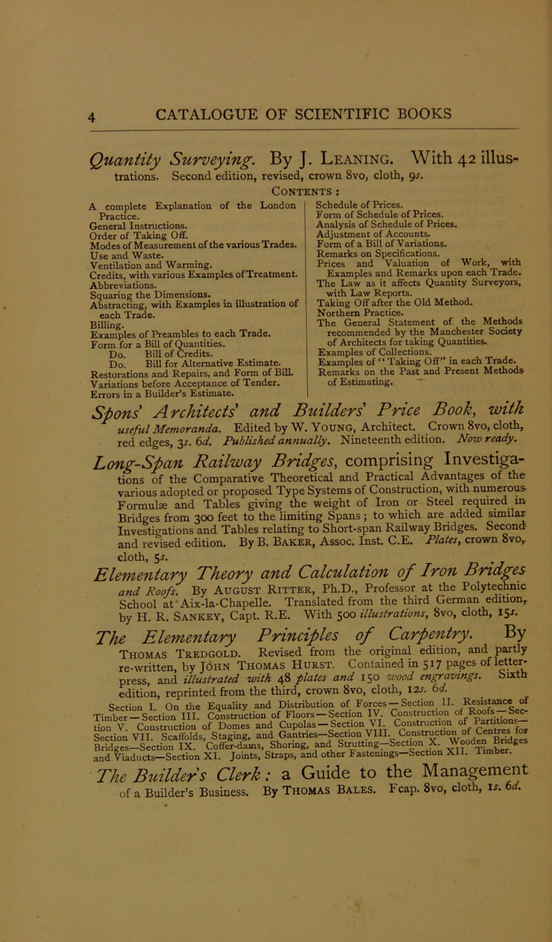 Quantity Surveying. By J. Leaning. With 42 illus- trations. Second edition, revised, crown 8vo, cloth, 9s. Contents: A complete Explanation of the London Practice. General Instructions. Order of Taking Off. Modes of Measurement of the various Trades. Use and Waste. Ventilation and Warming. Credits, with various Examples ofTreatment. Abbreviations. Squaring the Dimensions. Abstracting, with Examples in illustration of each Trade. Billing. Examples of Preambles to each Trade. Form for a Bill of Quantities. Do. Bill of Credits. Do. Bill for Alternative Estimate. Restorations and Repairs, and Form of Bill. Variations before Acceptance of Tender. Errors in a Builder’s Estimate. Schedule of Prices. Form of Schedule of Prices. Analysis of Schedule of Prices. Adjustment of Accounts. Form of a Bill of Variations. Remarks on Specifications. Prices and Valuation of Work, with Examples and Remarks upon each Trade. The Law as it affects Quantity Surveyors, with Law Reports. Taking Off after the Old Method. Northern Practice. The General Statement of the Methods recommended by the Manchester Society of Architects for taking Quantities. Examples of Collections. Examples of “ Taking Off” in each Trade. Remarks on the Past and Present Methods of Estimating. Spons Architects and Builders' Price Book, with useful Memoranda. Edited by W. Young, Architect. Crown 8vo, cloth, red edges, 3*. 6d. Published annually. Nineteenth edition. Now ready. Long-Span Railway Bridges, comprising Investiga- tions of the Comparative Theoretical and Practical Advantages of the various adopted or proposed Type Systems of Construction, with numerous Formulae and Tables giving the weight of Iron or Steel required in Bridges from 300 feet to the limiting Spans ; to which are added similar Investigations and. Tables relating to Short-span Railway Bridges. Second and revised edition. By B. Baker, Assoc. Inst. C.E. Plates, crown 8vo, cloth, 5r. Elementary Theory and Calculation of Iron Bridges and Roofs. By August Ritter, Ph.D., Professor at the Polytechnic School at Aix-la-Chapelle. Translated from the third German edition, by H. R. Sankey, Capt. R.E. With 500 illustrations, 8vo, cloth, 15a The Elementary Principles of Carpentry. By Thomas Tredgold. Revised from the original edition, and partly re-written, by John Thomas Hurst. Contained in 517 pages of letter- press, and illustrated with 48 plates and 150 wood engravings. Sixth edition, reprinted from the third, crown 8vo, cloth, 12s. 6d. Section I. On the Equality and Distribution of Forces — Section II. Resistance of Timber —Section III. Construction of Floors —Section IV. Construction of Roofs Sec- tion V Construction of Domes and Cupolas — Section VI. Construction of Partitions Section VII. Scaffolds, Staging, and Gantries-Section VIII C°.“trxCtl0Wo°ofderBridEfeI Bridges-Section IX. Coffer-dams, Shormg, and Strutting-Section X Wooden Bridges and Viaducts—Section XI. Joints, Straps, and other Fastenings-Section XII. limber. The Builders Clerk: a Guide to the Management of a Builder’s Business. By Thomas Bales. Fcap. 8vo, cloth, is. 6d.
