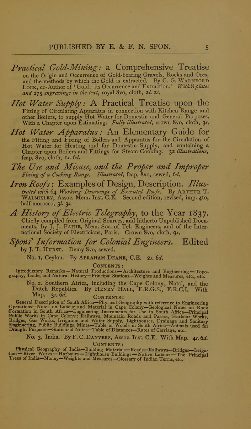 Practical Gold-Mining: a Comprehensive Treatise on the Origin and Occurrence of Gold-bearing Gravels, Rocks and Ores, and the methods by which the Gold is extracted. By C. G. Warnford Lock, co-Author of ‘ Gold: its Occurrence and Extraction.’ With 8 plates and 275 engravings in the text, royal 8vo, cloth, 2l. 2s. Hot Water Supply: A Practical Treatise upon the Fitting of Circulating Apparatus in connection with Kitchen Range and other Boilers, to supply Hot Water for Domestic and General Purposes. With a Chapter upon Estimating. Fully illustrated, crown 8vo, cloth, y. Hot Water Apparatus: An Elementary Guide for the Fitting and Fixing of Boilers and Apparatus for the Circulation of Hot Water for Heating and for Domestic Supply, and containing a Chapter upon Boilers and Fittings for Steam Cooking. 32 illustrations, fcap. 8vo, cloth, is. 6d. The Use and Misuse, and the Proper and Improper Fixing of a Cooking Range. Illustrated, fcap. 8vo, sewed, 6d. Iron Roofs: Examples of Design, Description. Illus- trated with 64 Working Drawings of Executed Roofs. By Arthur T. Walmisley, Assoc. Mem. Inst. C.E. Second edition, revised, imp. 4to, half-morocco, 3/. 3J. A History of Electric Telegraphy, to the Year 1837. Chiefly compiled from Original Sources, and hitherto Unpublished Docu- ments, by J. J. Fahie, Mem. Soc. of Tel. Engineers, and of the Inter- national Society of Electricians, Paris. Crown 8vo, cloth, gs. Spons’ Information for Colonial Engineers. Edited by J. T. Hurst. Demy 8vo, sewed. No. 1, Ceylon. By Abraham Deane, C.E. 2s. 6d. Contents : Introductory Remarks — Natural Productions — Architecture and Engineering — Topo- graphy, Trade, and Natural History—Principal Stations—Weights and Measures, etc., etc. No. 2. Southern Africa, including the Cape Colony, Natal, and the Dutch Republics. By Henry Hall, F.R.G.S., F.R.C.I. With Map. 3r. 6d. Contents : General Description of South Africa—Physical Geography with reference to Engineering Operations—Notes on Labour and Material in Cape Colony—Geological Notes on Rock 'Formation in South Africa—Engineering Instruments for Use in South Africa—Principal Public Works in Cape Colony: Railways, Mountain Roads and Passes, Harbour Works, Bridges, Gas Works, Irrigation and Water Supply, Lighthouses, Drainage and Sanitary Engineering, Public Buildings, Mines—Table of Woods in South Africa—Animals used for Draught Purposes—Statistical Notes—Table of Distances—Rates of Carriage, etc. No. 3. India. By F. C. Danvers, Assoc. Inst. C.E. With Map. 4s. 6d. Contents: Physical Geography of India—Building Materials—Roads—Railways—Bridges—Irriga- tion—River Works —Harbours —Lighthouse Buildings —Native Labour —The Principal Trees of India—Money—Weights and Measures—Glossary of Indian Terms, etc.