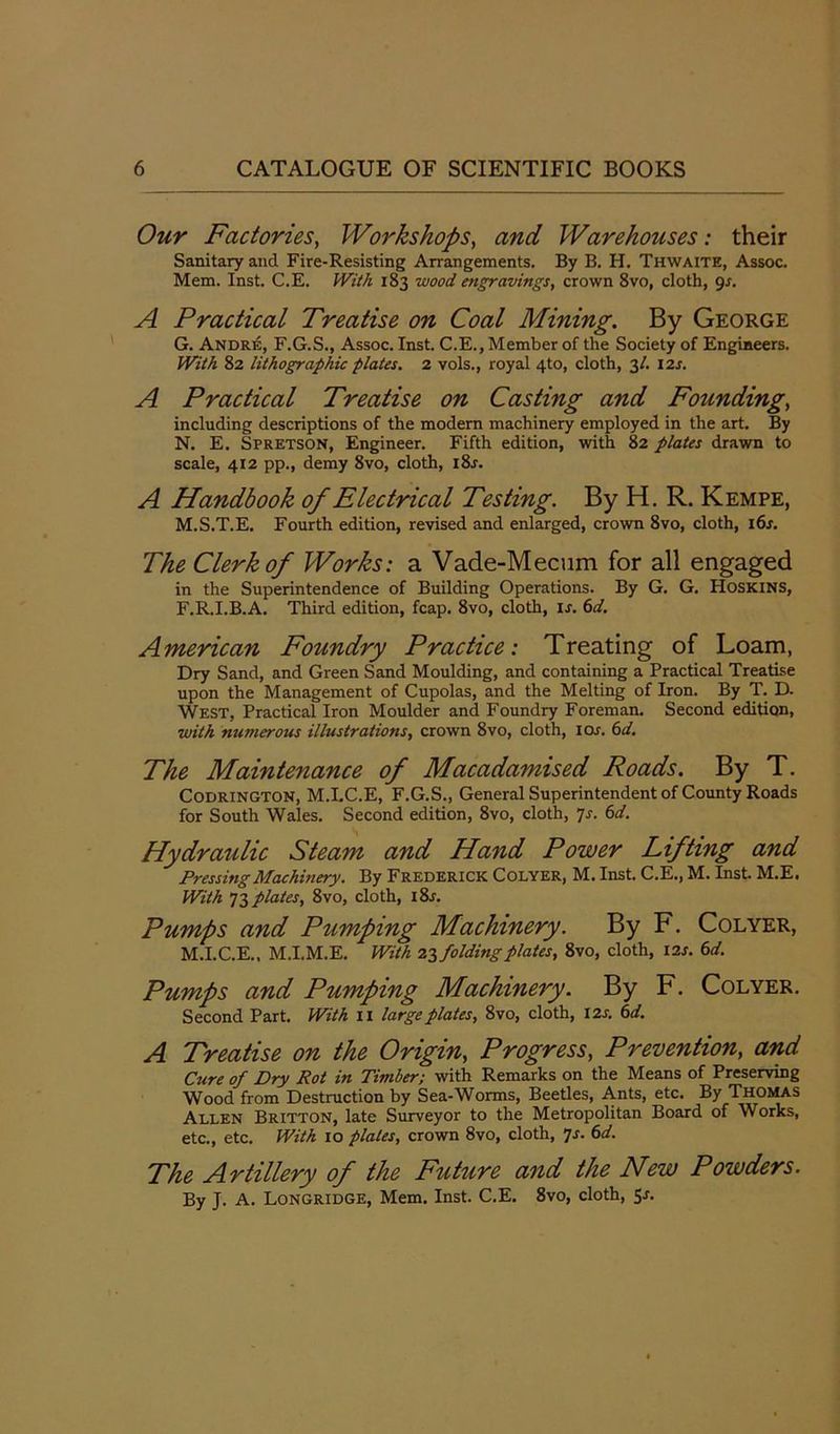 Our Factories, Workshops, and Warehouses: their Sanitary and Fire-Resisting Arrangements. By B. H. Thwaite, Assoc. Mem. Inst. C.E. With 183 wood engravings, crown 8vo, cloth, 9s. A Practical Treatise on Coal Mining. By George G. Andre, F.G.S., Assoc. Inst. C.E., Member of the Society of Engineers. With 82 lithographic plates. 2 vols., royal 4to, cloth, 3/. 12s. A Practical Treatise on Casting and Founding, including descriptions of the modern machinery employed in the art. By N. E. Spretson, Engineer. Fifth edition, with 82 plates drawn to scale, 412 pp., demy 8vo, cloth, l8r. A Handbook of Electrical Testing. By H. R. Kempe, M.S.T.E. Fourth edition, revised and enlarged, crown 8vo, cloth, 16s. The Clerk of Works: a Vade-Mecum for all engaged in the Superintendence of Building Operations. By G. G. Hoskins, F.R.I.B.A. Third edition, fcap. 8vo, cloth, ir. 6d. American Foundry Practice: Treating of Loam, Dry Sand, and Green Sand Moulding, and containing a Practical Treatise upon the Management of Cupolas, and the Melting of Iron. By T. D. West, Practical Iron Moulder and Foundry Foreman. Second edition, with numerous illustrations, crown 8vo, cloth, 10s. 6d. The Maintenance of Macadamised Roads. By T. CODRINGTON, M.I.C.E, F.G.S., General Superintendent of County Roads for South Wales. Second edition, 8vo, cloth, 7s. 6d. Hydraulic Steam and Hand Power Lifting and Pressing Machinery. By Frederick Colyer, M. Inst. C.E., M. Inst. M.E. With 73 plates, 8vo, cloth, i8r. Pumps and Pumping Machinery. By F. Colyer, M.I.C.E.. M.I.M.E. With infolding plates, 8vo, cloth, 12 s. 6d. Pumps and Pumping Machinery. By F. Colyer. Second Part. With 11 large plates, 8vo, cloth, 12 s. 6d. A Treatise on the Origin, Progress, Prevention, and Cure of Dry Rot in Timber; with Remarks on the Means of Preserving Wood from Destruction by Sea-Worms, Beetles, Ants, etc. By Thomas Allen Britton, late Surveyor to the Metropolitan Board of Works, etc., etc. With 10 plates, crown 8vo, cloth, 7s. 6d. The Artillery of the Future and the New Powders. By J. A. Longridge, Mem. Inst. C.E. 8vo, cloth, Sr.