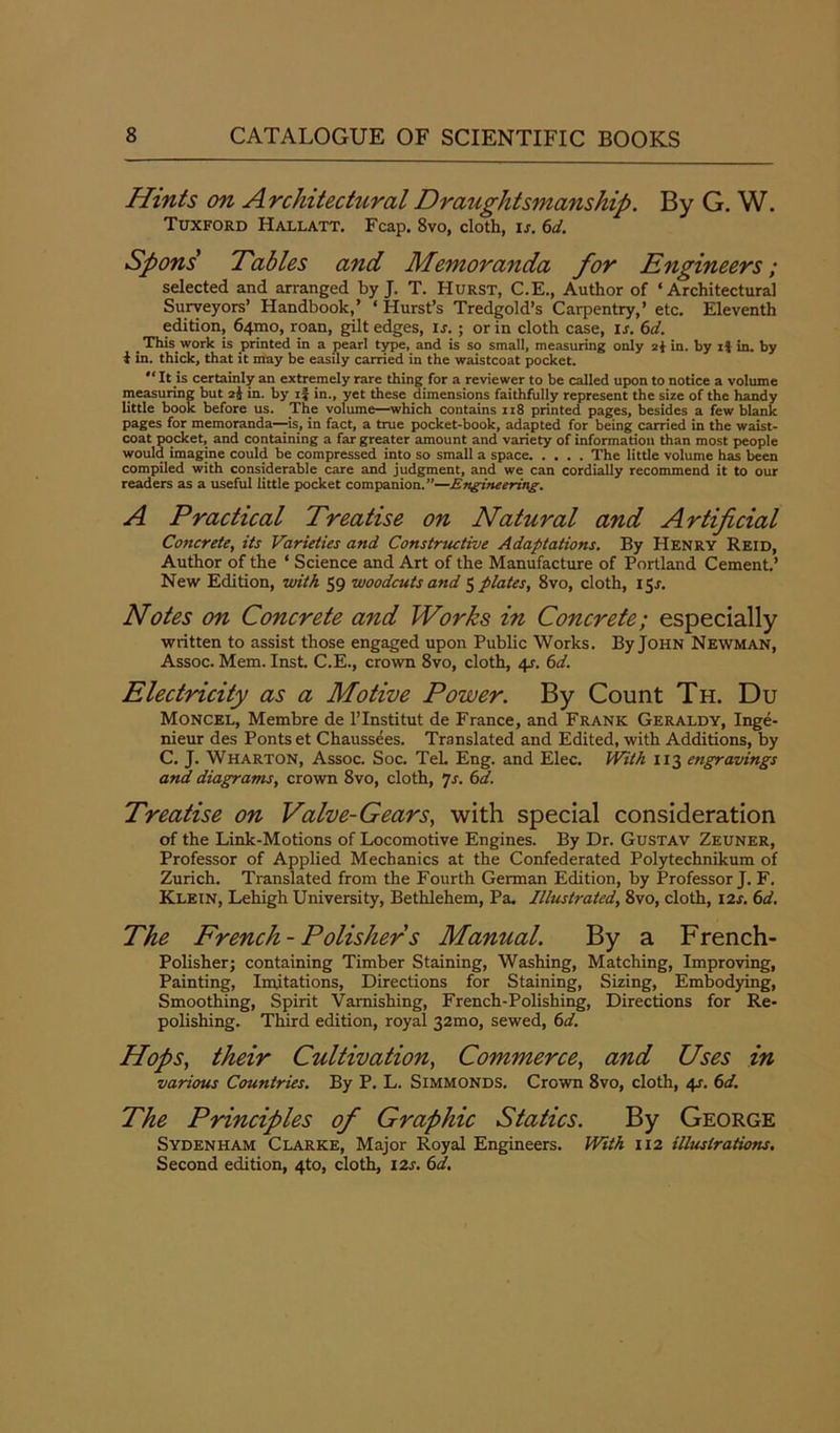 Hints on Architectural Draughtsmanship. By G. W. Tuxford Hallatt. Fcap. 8vo, cloth, ij. 6d. Spons Tables and Memoranda for Engineers; selected and arranged by J. T. Hurst, C.E., Author of ‘Architectural Surveyors’ Handbook,’ ‘Hurst’s Tredgold’s Carpentry,’ etc. Eleventh edition, 641310, roan, gilt edges, is.; or in cloth case, is. 6d. This work is printed in a pearl type, and is so small, measuring only in. by it in. by t in. thick, that it may be easily carried in the waistcoat pocket. “ It is certainly an extremely rare thing for a reviewer to be called upon to notice a volume measuring but 2j in. by 1} in., yet these dimensions faithfully represent the size of the handy little book before us. The volume—which contains 118 printed pages, besides a few blank pages for memoranda—is, in fact, a true pocket-book, adapted for being carried in the waist- coat pocket, and containing a far greater amount and variety of information than most people would imagine could be compressed into so small a space The little volume has been compiled with considerable care and judgment, and we can cordially recommend it to our readers as a useful little pocket companion.”—Engineering. A Practical Treatise on Natural and Artificial Concrete, its Varieties and Constructive Adaptations. By Henry Reid, Author of the ‘ Science and Art of the Manufacture of Portland Cement.’ New Edition, with 59 woodcuts and opiates, 8vo, cloth, 153-. Notes on Concrete and Works in Concrete; especially written to assist those engaged upon Public Works. By John Newman, Assoc. Mem. Inst. C.E., crown 8vo, cloth, 4j. 6d. Electricity as a Motive Power. By Count Th. Du Moncel, Membre de l’lnstitut de France, and Frank Geraldy, Inge- nieur des Ponts et Chaussees. Translated and Edited, with Additions, by C. J. Wharton, Assoc. Soc. TeL Eng. and Elec. With 113 engravings and diagrams, crown 8vo, cloth, 7s. 6d. Treatise on Valve-Gears, with special consideration of the Link-Motions of Locomotive Engines. By Dr. Gustav Zeuner, Professor of Applied Mechanics at the Confederated Polytechnikum of Zurich. Translated from the Fourth German Edition, by Professor J. F. Klein, Lehigh University, Bethlehem, Pa. Illustrated, 8vo, cloth, 12s. 6d. The French-Polishers Manual. By a French- Polisher; containing Timber Staining, Washing, Matching, Improving, Painting, Imitations, Directions for Staining, Sizing, Embodying, Smoothing, Spirit Varnishing, French-Polishing, Directions for Re- polishing. Third edition, royal 32mo, sewed, 6d. Hops, their Cultivation, Commerce, and Uses in various Countries. By P. L. Simmonds. Crown 8vo, cloth, 4s. 6d. The Principles of Graphic Statics. By George Sydenham Clarke, Major Royal Engineers. With 112 illustrations. Second edition, 4to, cloth, 12s. 6d.