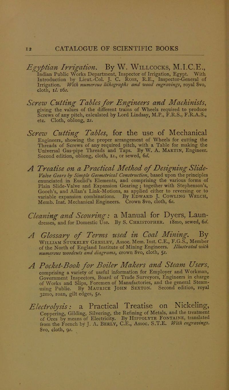 Egyptian Irrigation. By W. Willcocks, M.I.C.E., Indian Public Works Department, Inspector of Irrigation, Egypt. With Introduction by Lieut.-Col. J. C. Ross, R.E., Inspector-General of Irrigation. With numerous lithographs and wood engravmgs, royal 8vo, cloth, I/. 16s. Screw Cutting Tables for Engineers and Machinists, giving the values of the different trains of Wheels required to produce Screws of any pitch, calculated by Lord Lindsay, M.P., F.R.S., F.R.A.S., etc. Cloth, oblong, 2s. Screw Cutting Tables, for the use of Mechanical Engineers, showing the proper arrangement of Wheels for cutting the Threads of Screws of any required pitch, with a Table for making the Universal Gas-pipe Threads and Taps. By W. A. Martin, Engineer. Second edition, oblong, cloth, is., or sewed, 6d. A Treatise on a Practical Method of Designing Slide- Valve Gears by Simple Geometrical Construction, based upon the principles enunciated in Euclid’s Elements, and comprising the various forms of Plain Slide-Valve and Expansion Gearing; together with Stephenson’s, Gooch’s, and Allan’s Link-Motions, as applied either to reversing or to variable expansion combinations. By Edward J. Cowling Welch, Memb. Inst. Mechanical Engineers. Crown 8vo, cloth, 6s. Cleaning and Scouring: a Manual for Dyers, Laun- dresses, and for Domestic Use. By S. Christopher. i8mo, sewed, 6d. A Glossary of Terms used in Coal Mining. By William Stukeley Gresley, Assoc. Mem. Inst. C.E., F.G.S., Member of the North of England Institute of Mining Engineers. Illustrated with numerous woodcuts and diagrams, crown 8vo, cloth, 5-f- A Pocket-Book for Boiler Makers and Steam Users, comprising a variety of useful information for Employer and Workman, Government Inspectors, Board of Trade Surveyors, Engineers in charge of Works and Slips, Foremen of Manufactories, and the general Steam- using Public. By Maurice John Sexton. Second edition, royal 32mo, roan, gilt edges, 5r. Electrolysis: a Practical Treatise on Nickeling, Coppering, Gilding, Silvering, the Refining of Metals, and the treatment of Ores by means of Electricity. By Hippolyte Fontaine, translated from the French by J. A. Berly, C.E., Assoc. S.T.E. With engravings. 8vo, cloth, ys.