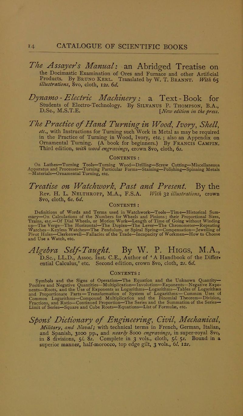 The Assayers Manual: an Abridged Treatise on the Docimastic Examination of Ores and Furnace and other Artificial Products. By Bruno Kerl. Translated by W. T. Brannt. With 65 illustrations, 8vo, cloth, 12s. 6d. Dynamo - Electric Machinery: a Text-Book for Students of Electro-Technology. By Silvanus P. Thompson, B.A., D.Sc., M.S.T.E. [New edition in the press. The Practice of Hand Turning in Wood, Ivory, Shell, etc., with Instructions for Turning such Work in Metal as may be required in the Practice of Turning in Wood, Ivory, etc.; also an Appendix on Ornamental Turning. (A book for beginners.) By Francis Campin. Third edition, with wood engravings, crown 8vo, cloth, 6s. Contents: On Lathes—Turning Tools—Turning Wood—Drilling—Screw Cutting—Miscellaneous Apparatus and Processes—Turning Particular Forms—Staining—Polishing—Spinning Metals —Materials—Ornamental Turning, etc. Treatise on Watchwork, Past and Present. By the Rev. H. L. Nelthropp, M.A., F.S.A. With 32 illustrations, crown 8vo, cloth, 6s. 6d. Contents: Definitions of Words and Terms used in Watchwork—Tools—Time—Historical Sum- mary—On Calculations of the Numbers for Wheels and Pinions; their Proportional Sizes, Trains, etc.—Of Dial Wheels, or Motion Work—Length of Time of Going without Winding up—The Verge—The Horizontal—The Duplex—The Lever—The Chronometer—Repeating Watches—Keyless Watches—The Pendulum, or Spiral Spring—Compensation—Jewelling of Pivot Holes—Clerkenwell—Fallacies of the Trade—Incapacity of Workmen—How to Choose and Use a Watch, etc. Algebra Self-Taught. By W. P. Higgs, M.A., D.Sc., LL.D., Assoc. Inst. C.E., Author of ‘A Handbook of the Differ- ential Calculus,’ etc. Second edition, crown 8vo, cloth, 2s. 6d. Contents : Symbols and the Signs of Operation—The Equation and the Unknown Quantity— Positive and Negative Quantities—Multiplication—Involution—Exponents—Negative Expo- nents—Roots, and the Use of Exponents as Logarithms—Logarithms—Tables of Logarithms and Proportionate Parts — Transformation of System of Logarithms—Common Uses of Common Logarithms—Compound Multiplication and the Binomial Theorem—Division, Fractions, and Ratio—Continued Proportion—The Series and the Summation of the Series- Limit of Series—Square and Cube Roots—Equations—List of Formulae, etc. Spons Dictionary of Engineering, Civil, Mechanical, Military, and Naval; with technical terms in French, German, Italian, and Spanish, 3100 pp., and nearly 8000 engravings, in super-royal 8vo, in 8 divisions, 51. 8s. Complete in 3 vols., cloth, 5/. 5s. Bound in a superior manner, half-morocco, top edge gilt, 3 vols., 61. 12s.