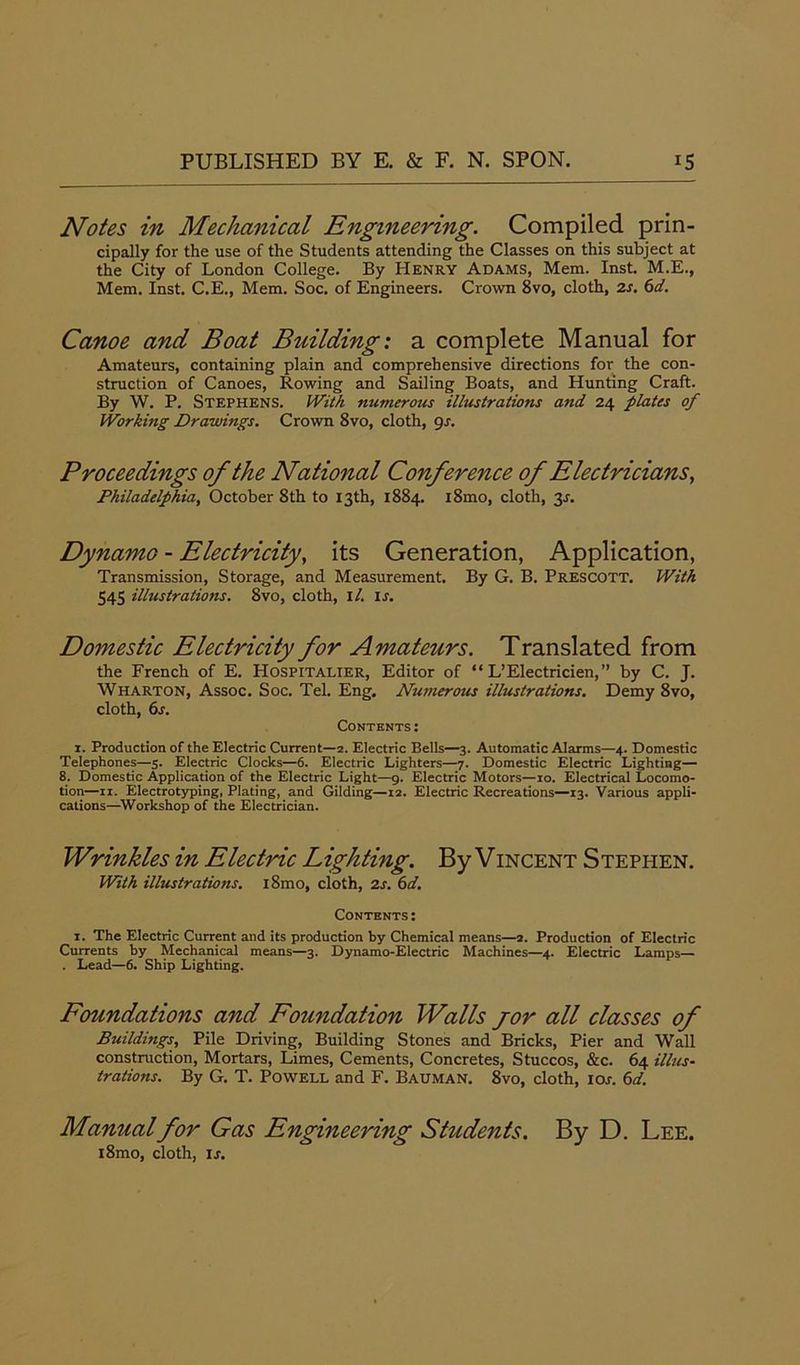 Notes in Mechanical Engineering. Compiled prin- cipally for the use of the Students attending the Classes on this subject at the City of London College. By Henry Adams, Mem. Inst. M.E., Mem. Inst. C.E., Mem. Soc. of Engineers. Crown 8vo, cloth, 2s. 6d. Canoe and Boat Building: a complete Manual for Amateurs, containing plain and comprehensive directions for the con- struction of Canoes, Rowing and Sailing Boats, and Hunting Craft. By W. P. Stephens. With numerous illustrations and 24 plates of Working Drawings. Crown 8vo, cloth, 9s. Proceedings of the National Conference of Electricians, Philadelphia, October 8th to 13th, 1884. i8mo, cloth, 31. Dynamo - Electricity, its Generation, Application, Transmission, Storage, and Measurement. By G. B. Prescott. With 545 illustrations. 8vo, cloth, il. is. Domestic Electricity for Amateurs. Translated from the French of E. Hosfitalier, Editor of “ L’Electricien,” by C. J. Wharton, Assoc. Soc. Tel. Eng. Numerous illustrations. Demy 8vo, cloth, 6s. Contents: x. Production of the Electric Current—2. Electric Bells—3. Automatic Alarms—4. Domestic Telephones—5. Electric Clocks—6. Electric Lighters—7. Domestic Electric Lighting— 8. Domestic Application of the Electric Light—9. Electric Motors—10. Electrical Locomo- tion—11. Electrotyping, Plating, and Gilding—12. Electric Recreations—13. Various appli- cations—Workshop of the Electrician. Wrinkles in Electric Lighting. By Vincent Stephen. With illustrations. i8mo, cloth, 2s. 6d. Contents : x. The Electric Current and its production by Chemical means—2. Production of Electric Currents by Mechanical means—3. Dynamo-Electric Machines—4. Electric Lamps— . Lead—6. Ship Lighting. Foundations and Foundation Walls jor all classes of Buildings, Pile Driving, Building Stones and Bricks, Pier and Wall construction, Mortars, Limes, Cements, Concretes, Stuccos, &c. 64 illus- trations. By G. T. Powell and F. Bauman. 8vo, cloth, iol 6d. Manual for Gas Engineering Students. i8mo, cloth, is. By D. Lee.