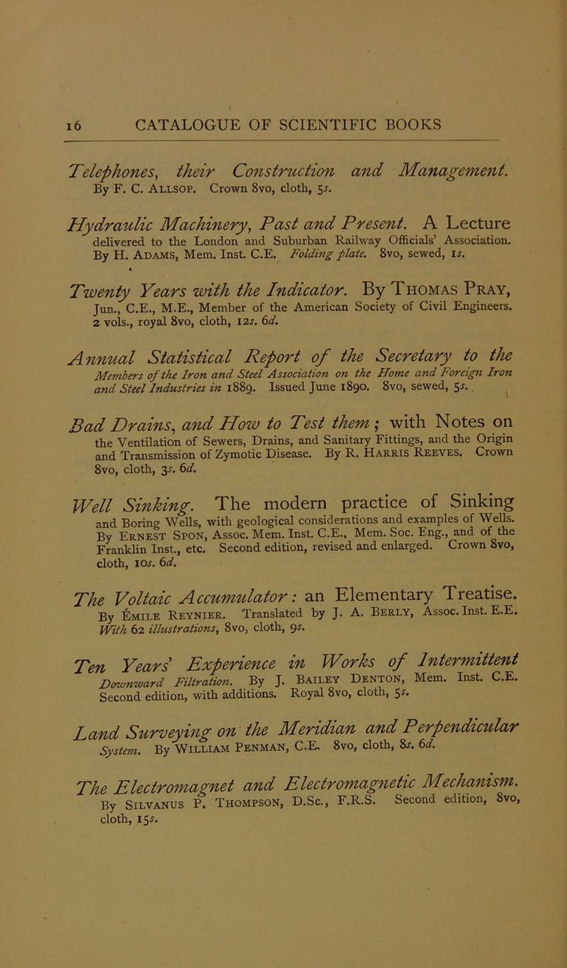 Telephones, their Construction and Management. By F. C. Allsop. Crown 8vo, cloth, 5*. Hydraulic Machinery, Past and Present. A Lecture delivered to the London and Suburban Railway Officials’ Association. By H. Adams, Mem. Inst. C.E. Folding plate. 8vo, sewed, is. « Twenty Years with the Indicator. By Thomas Pray, Jun., C.E., M.E., Member of the American Society of Civil Engineers. 2 vols., royal 8vo, cloth, 12s. 6d. Annual Statistical Report of the Secretary to the Members of the Iron and Steel Association on the Home and Foreign Iron and Steel Industries in 1889. Issued June 1890. 8vo, sewed, 5-r. Bad Drains, and How to Test them; with Notes on the Ventilation of Sewers, Drains, and Sanitary Fittings, and the Origin and Transmission of Zymotic Disease. By R. Harris Reeves. Crown 8vo, cloth, 3-f. 6d. Well Sinking. The modern practice of Sinking and Boring Wells, with geological considerations and examples of Wells. By Ernest Spon, Assoc. Mem. Inst. C.E., Mem. Soc. Eng., and of the Franklin Inst., etc. Second edition, revised and enlarged. Crown 8vo, cloth, ioj. 6d. The Voltaic Accumulator: an Elementary Treatise. By &MILE Reynier. Translated by J. A. Berly, Assoc. Inst. E.E. With 62 illustrations, 8vo, cloth, 9s. Ten Years' Experience in Works of Intermittent Downward Filtration. By J. Bailey Denton, Mem. Inst. C.E. Second edition, with additions. Royal 8vo, cloth, 5-f. Land Surveying on the Meridian and Perpendicular System. By William Penman, C.E. 8vo, cloth, 8j. 6d. The Electromagnet and Electromagnetic Mechanism. By Silvanus P. Thompson, D.Sc., F.R.S. Second edition, 8vo, cloth, 15-r.