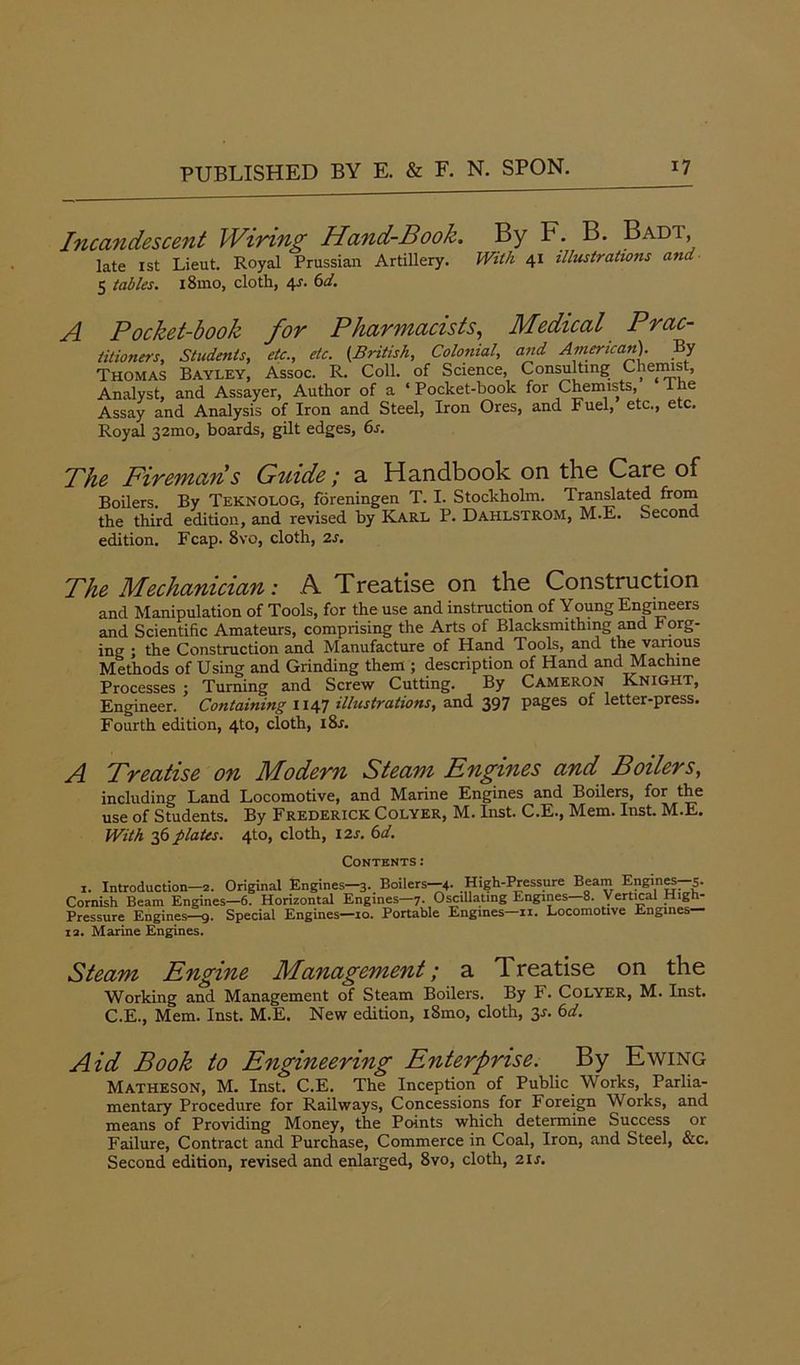 Incandescent Wiring Hand-Book. By F. B. Badi, late 1st Lieut. Royal Prussian Artillery. With 41 illustrations and 5 tables. i8mo, cloth, 4J. 6d. A Pocket-book for Pharmacists, Medical Prac- titioners, Students, etc., etc. (British, Colonial, and American). By Thomas Bayley, Assoc. R. Coll, of Science, Consulting Chemist, Analyst, and Assayer, Author of a ‘Pocket-book for Chemists, lhe Assay and Analysis of Iron and Steel, Iron Ores, and Fuel, etc., etc. Royal 32mo, boards, gilt edges, 6s. The Firemans Guide; a Handbook on the Care of Boilers. By TEKNOLOG, foreningen T. I. Stockholm. Translated from the third edition, and revised by Karl P. Dahlstrom, M.E. Second edition. Fcap. 8vo, cloth, 2s. The Mechanician: A Treatise on the Construction and Manipulation of Tools, for the use and instruction of Young Engineers and Scientific Amateurs, comprising the Arts of Blacksmithmg and r org- ing ; the Construction and Manufacture of Hand Tools, and the vanous Methods of Using and Grinding them ; description of Hand and Machine Processes ; Turning and Screw Cutting. By Cameron Knight, Engineer. Containing 1147 illustrations, and 397 pages of letter-press. Fourth edition, 4to, cloth, i8r. A Treatise on Modern Steam Engines and Boilers, including Land Locomotive, and Marine Engines and Boilers, for the use of Students. By Frederick Colyer, M. Inst. C.E., Mem. Inst. M.E. With 36 plates. 4to, cloth, 12s. 6d. Contents: 1. Introduction—2. Original Engines—3. Boilers—4. High-Pressure Beam Engines 5. Cornish Beam Engines—6. Horizontal Engines—7. Oscillating Engines 8. Vertical High- Pressure Engines—9. Special Engines—10. Portable Engines—11. Locomotive Engines 12. Marine Engines. Steam Engine Management; a Treatise on the Working and Management of Steam Boilers. By F. Colyer, M. Inst. C.E., Mem. Inst. M.E. New edition, i8mo, cloth, 3-r. 6d. Aid Book to Engineering Enterprise. By Ewing Matheson, M. Inst. C.E. The Inception of Public Works, Parlia- mentary Procedure for Railways, Concessions for Foreign Works, and means of Providing Money, the Points which determine Success or Failure, Contract and Purchase, Commerce in Coal, Iron, and Steel, &c. Second edition, revised and enlarged, 8vo, cloth, 21 s.