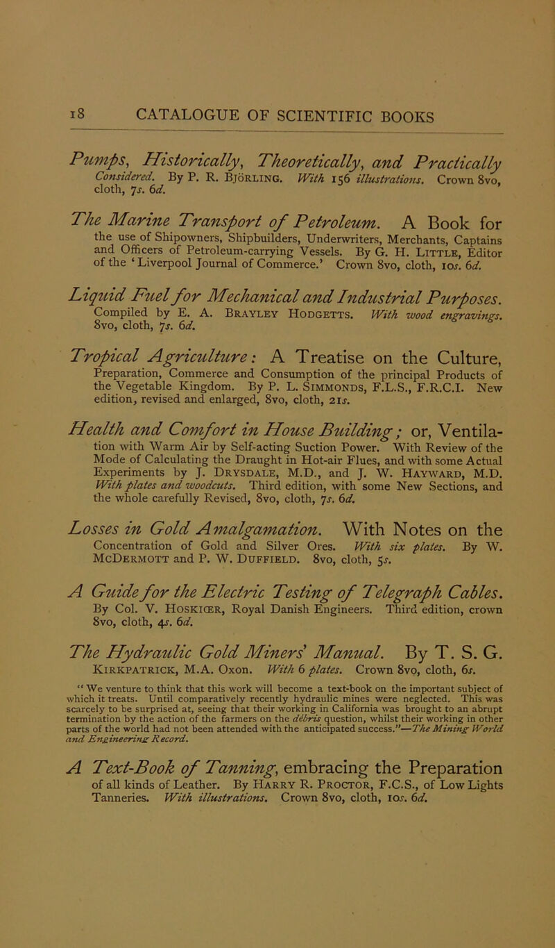 Pumps, Historically, Theoretically, and Practically Considered. By P. R. Bjorling. With 156 illustrations. Crown 8vo, cloth, 7-r. 6d. The Marine Transport of Petroleum. A Book for the use of Shipowners, Shipbuilders, Underwriters, Merchants, Captains and Officers of Petroleum-carrying Vessels. By G. H. Little, Editor of the ‘ Liverpool Journal of Commerce.’ Crown 8vo, cloth, 10s. 6d. Liquid Fuel for Mechanical and Industrial Purposes. Compiled by E. A. Brayley Hodgetts. With wood engravings. Svo, cloth, js. 6d. Tropical Agriculture: A Treatise on the Culture, Preparation, Commerce and Consumption of the principal Products of the Vegetable Kingdom. By P. L. Simmonds, F.L.S., F.R.C.I. New edition, revised and enlarged, Svo, cloth, 21 s. Health and Comfort in House Building ; or, Ventila- tion with Warm Air by Self-acting Suction Power. With Review of the Mode of Calculating the Draught in Hot-air Flues, and with some Actual Experiments by J. Drysdale, M.D., and J. W. Hayward, M.D. With plates and woodcuts. Third edition, with some New Sections, and the whole carefully Revised, Svo, cloth, 7s. 6d. Losses in Gold Amalgamation. With Notes on the Concentration of Gold and Silver Ores. With six plates. By W. McDermott and P. W. Duffield. 8vo, cloth, 5s. A Guide for the Electric Testing of Telegraph Cables. By Col. V. Hoskicer, Royal Danish Engineers. Third edition, crown Svo, cloth, 4s. 61i. The Hydraulic Gold Miners Manual. By T. S. G. Kirkpatrick, M.A. Oxon. With 6 plates. Crown 8vo, cloth, 6s. “ We venture to think that this work will become a text-book on the important subject of which it treats. Until comparatively recently hydraulic mines were neglected. This was scarcely to be surprised at, seeing that their working in California was brought to an abrupt termination by the action of the farmers on the dibris question, whilst their working in other parts of the world had not been attended with the anticipated success.”—The Mining World and Engineering Record. A Text-Book of Tanning, embracing the Preparation of all kinds of Leather. By Harry R. Proctor, F.C.S., of Low Lights Tanneries. With illustrations. Crown 8vo, cloth, ior. 6d.