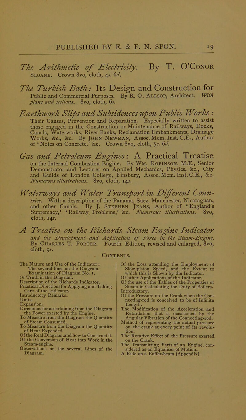 The Arithmetic of Electricity. By T. O’Conor Sloane. Crown Svo, cloth, 4?. 6d. The Turkish Bath: Its Design and Construction for Public and Commercial Purposes. By R. O. Allsop, Architect. With plans and sections. 8vo, cloth, 6s. Earthwork Slips and Subsidences upon Public Works : Their Causes, Prevention and Reparation. Especially written to assist those engaged in the Construction or Maintenance of Railways, Docks, Canals, Waterworks, River Banks, Reclamation Embankments, Drainage Works, &c., &c. By John Newman, Assoc. Mem. Inst. C.E., Author of ‘Notes on Concrete,’ &c. Crown 8vo, cloth, 7s. 6d. Gas and Petroleum Engines: A Practical Treatise on the Internal Combustion Engine. By Wm. Robinson, M.E., Senior Demonstrator and Lecturer on Applied Mechanics, Physics, &c., City and Guilds of London College, Finsbury, Assoc. Mem. Inst. C.E., &c. Numerous illustrations. 8vo, cloth, 14s. Waterways and Water Transport in Different Coun- tries. With a description of the Panama, Suez, Manchester, Nicaraguan, and other Canals. By J. Stephen Jeans, Author of ‘ England’s Supremacy,’ ‘ Railway Problems,’ &c. Numerous illustrations. 8vo, cloth, 14J. A Treatise on the Richards Steam-Engine Indicator and the Development and Application of Force in the Steam-Engine. By Charles T. Porter. Fourth Edition, revised and enlarged, 8vo, cloth, gs. . Contents. The Nature and Use of the Indicator: The several lines on the Diagram. Examination of Diagram No. 1. Of Truth in the Diagram. Description of the Richards Indicator. Practical Directionsfor Applying and Taking Care of the Indicator. Introductory Remarks. Units. Expansion. Directions for ascertaining from the Diagram the Power exerted by the Engine. To Measure from the Diagram the Quantity of Steam Consumed. To Measure from the Diagram the Quantity of Heat Expended. Of the Real Diagram,and how to Construct it. Of the Conversion of Heat into Work in the Steam-engine. Observations on’ the several Lines of the Diagram. Of the Loss attending the Employment of Slow-piston Speed, and the Extent to which this is Shown by the Indicator. Of other Applications of the Indicator. Of the use of the Tables of the Properties of Steam in Calculating the Duty of Boilers. Introductory. Of the Pressure on the Crank when the Con- necting-rod is conceived to be of Infinite Length. The Modification of the Acceleration and Retardation that is occasioned by the Angular Vibration of the Connecting-rod. Method of representing the actual pressure on the crank at every point of its revolu- tion. The Rotative Effect of the Pressure exerted on the Crank. The Transmitting Parts of an Engine, con- sidered as an Equaliser of Motion. A Ride on a Buffer-beam (Appendix).