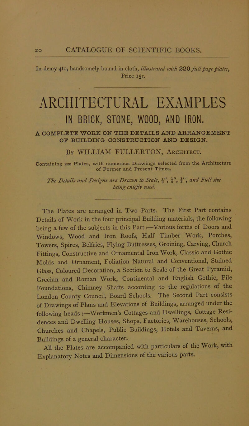 In demy 4to, handsomely bound in cloth, illustrated with 220full page plates, Price I Sr. ARCHITECTURAL EXAMPLES IN BRICK, STONE, WOOD, AND IRON. A COMPLETE WORK ON THE DETAILS AND ARRANGEMENT OF BUILDING CONSTRUCTION AND DESIGN. By WILLIAM FULLERTON, Architect. Containing 220 Plates, with numerous Drawings selected from the Architecture of Former and Present Times. The Details and Designs are Drawn to Scale, A, J, and Full size being chiefly used. The Plates are arranged in Two Parts. The First Part contains Details of Work in the four principal Building materials, the following being a few of the subjects in this Part:—Various forms of Doors and Windows, Wood and Iron Roofs, Half Timber Work, Porches, Towers, Spires, Belfries, Flying Buttresses, Groining, Carving, Church Fittings, Constructive and Ornamental IronWork, Classic and Gothic Molds and Ornament, Foliation Natural and Conventional, Stained Glass, Coloured Decoration, a Section to Scale of the Great Pyramid, Grecian and Roman Work, Continental and English Gothic, Pile Foundations, Chimney Shafts according to the regulations of the London County Council, Board Schools. The Second Part consists of Drawings of Plans and Elevations of Buildings, arranged under the following heads :—Workmen’s Cottages and Dwellings, Cottage Resi- dences and Dwelling Houses, Shops, Factories, Warehouses, Schools, Churches and Chapels, Public Buildings, Hotels and Taverns, and Buildings of a general character. All the Plates are accompanied with particulars of the Work, with Explanatory Notes and Dimensions of the various parts.