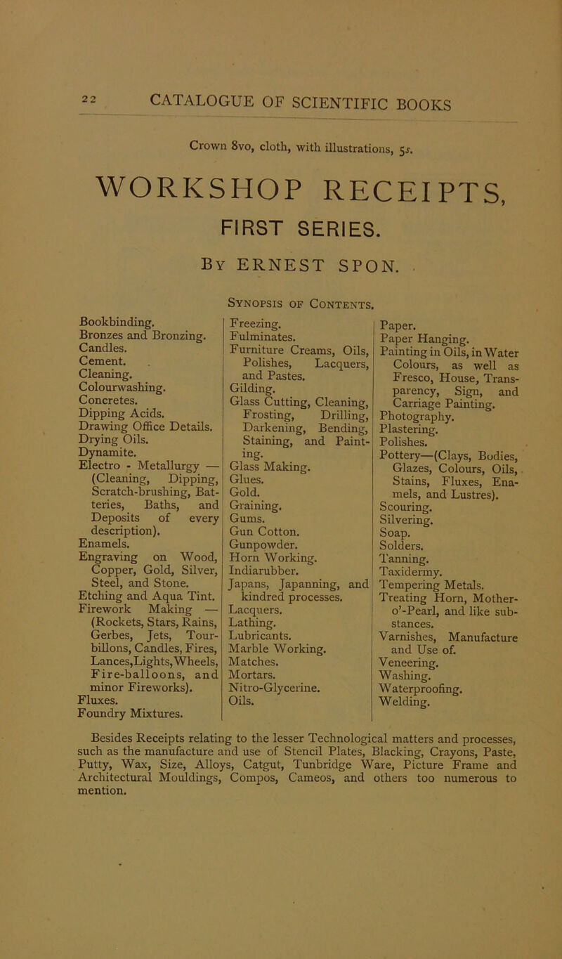 Crown 8vo, cloth, with illustrations, 5^. WORKSHOP RECEIPTS, FIRST SERIES. By ERNEST SPON. Bookbinding. Bronzes and Bronzing. Candles. Cement. Cleaning. Colourwashing. Concretes. Dipping Acids. Drawing Office Details. Drying Oils. Dynamite. Electro - Metallurgy — (Cleaning, Dipping, Scratch-brushing, Bat- teries, Baths, and Deposits of every description). Enamels. Engraving on Wood, Copper, Gold, Silver, Steel, and Stone. Etching and Aqua Tint. Firework Making — (Rockets, Stars, Rains, Gerbes, Jets, Tour- billons, Candles, Fires, Lances,Lights, Wheels, Fire-balloons, and minor Fireworks). Fluxes. Foundry Mixtures. Synopsis of Contents. Freezing. F ulminates. Furniture Creams, Oils, Polishes, Lacquers, and Pastes. Gilding. Glass Cutting, Cleaning, Frosting, Drilling, Darkening, Bending, Staining, and Paint- ing. Glass Making. Glues. Gold. Graining. Gums. Gun Cotton. Gunpowder. Horn Working. Indiarubber. Japans, Japanning, and kindred processes. Lacquers. Lathing. Lubricants. Marble Working. Matches. Mortars. Nitro-Glycerine. Oils. Paper. Paper Hanging. Painting in Oils, in Water Colours, as well as Fresco, House, Trans- parency, Sign, and Carriage Painting. Photography. Plastering. Polishes. Pottery—(Clays, Bodies, Glazes, Colours, Oils, Stains, Fluxes, Ena- mels, and Lustres). Scouring. Silvering. Soap. Solders. Tanning. Taxidermy. Tempering Metals. Treating Horn, Mother- o’-Pearl, and like sub- stances. Varnishes, Manufacture and Use of. Veneering. Washing. Waterproofing. Welding. Besides Receipts relating to the lesser Technological matters and processes, such as the manufacture and use of Stencil Plates, Blacking, Crayons, Paste, Putty, Wax, Size, Alloys, Catgut, Tunbridge Ware, Picture Frame and Architectural Mouldings, Compos, Cameos, and others too numerous to mention.