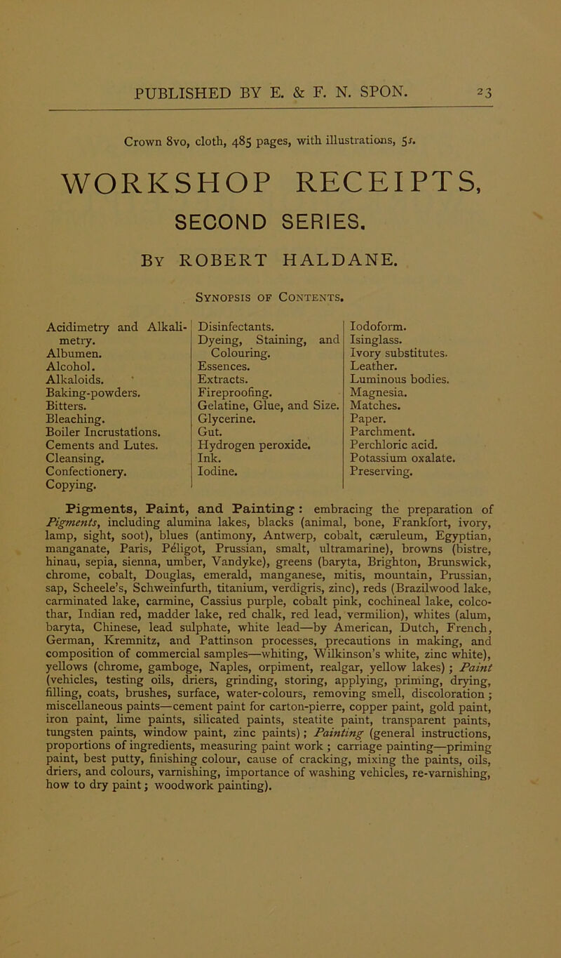 Crown 8vo, cloth, 485 pages, with illustrations, 5*. WORKSHOP RECEIPTS, SECOND SERIES. By ROBERT HALDANE. Synopsis of Contents. Acidimetry and Alkali- metry. Albumen. Alcohol. Alkaloids. Baking-powders. Bitters. Bleaching. Boiler Incrustations. Cements and Lutes. Cleansing. Confectionery. Copying. Disinfectants. Dyeing, Staining, and Colouring. Essences. Extracts. Fireproofing. Gelatine, Glue, and Size. Glycerine. Gut. Hydrogen peroxide. Ink. Iodine. Iodoform. Isinglass. Ivory substitutes. Leather. Luminous bodies. Magnesia. Matches. Paper. Parchment. Perchloric acid. Potassium oxalate. Preserving. Pigments, Paint, and Painting : embracing the preparation of Pigments, including alumina lakes, blacks (animal, bone, Frankfort, ivory, lamp, sight, soot), blues (antimony, Antwerp, cobalt, cseruleum, Egyptian, manganate, Paris, Peligot, Prussian, smalt, ultramarine), browns (bistre, hinau, sepia, sienna, umber, Vandyke), greens (baryta, Brighton, Brunswick, chrome, cobalt, Douglas, emerald, manganese, mitis, mountain, Prussian, sap, Scheele’s, Schweinfurth, titanium, verdigris, zinc), reds (Brazilwood lake, carminated lake, carmine, Cassius purple, cobalt pink, cochineal lake, colco- thar, Indian red, madder lake, red chalk, red lead, vermilion), whites (alum, baryta, Chinese, lead sulphate, white lead—by American, Dutch, French, German, Kremnitz, and Pattinson processes, precautions in making, and composition of commercial samples—whiting, Wilkinson’s white, zinc white), yellows (chrome, gamboge, Naples, orpiment, realgar, yellow lakes); Paint (vehicles, testing oils, driers, grinding, storing, applying, priming, drying, filling, coats, brushes, surface, water-colours, removing smell, discoloration ; miscellaneous paints—cement paint for carton-pierre, copper paint, gold paint, iron paint, lime paints, silicated paints, steatite paint, transparent paints, tungsten paints, window paint, zinc paints); Painting (general instructions, proportions of ingredients, measuring paint work ; carriage painting—priming paint, best putty, finishing colour, cause of cracking, mixing the paints, oils, driers, and colours, varnishing, importance of washing vehicles, re-varnishing, how to dry paint; woodwork painting).
