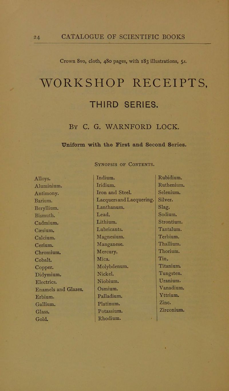 Crown 8vo, cloth, 480 pages, with 183 illustrations, 5-r. WORKSHOP RECEIPTS, THIRD SERIES. By C. G. WARNFORD LOCK. Uniform with the First and Second Series. Synopsis of Contents. Alloys. Indium. Rubidium. Aluminium. Iridium. Ruthenium. Antimony. Iron and Steel. Selenium. Barium. Lacquers and Lacquering. Silver. Beryllium. Lanthanum. Slag. Bismuth. Lead. Sodium. Cadmium. Lithium. Strontium. Caesium. Lubricants. Tantalum. Calcium. Magnesium. Terbium. Cerium. Manganese. Thallium. Chromium. Mercury. Thorium. Cobalt. Mica. Tin. Copper. Molybdenum. Titanium. Didymium. Nickel. Tungsten. Electrics. Niobium. Uranium. Enamels and Glazes. Osmium. Vanadium. Erbium. Palladium. Yttrium. Gallium. Platinum. Zinc. Glass. Potassium. Zirconium, Gold. Rhodium.