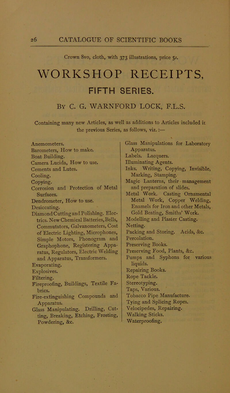 Crown Svo, cloth, with 373 illustrations, price Sr. WORKSHOP RECEIPTS, FIFTH SERIES. By C. G. WARNFORD LOCK, F.L.S. Containing many new Articles, as well as additions to Articles included ir. the previous Series, as follows, viz.:— Anemometers. Barometers, How to make. Boat Building. Camera Lucida, How to use. Cements and Lutes. Cooling. Copying. Corrosion and Protection of Metal Surfaces. Dendrometer, How to use. Desiccating. Diamond Cutting and Polishing. Elec- trics. New Chemical Batteries, Bells, Commutators, Galvanometers, Cost of Electric Lighting, Microphones, Simple Motors, Phonogram and Graphophone, Registering Appa- ratus, Regulators, Electric Welding and Apparatus, Transformers. Evaporating. Explosives. Filtering. Fireproofing, Buildings, Textile Fa- brics. Fire-extinguishing Compounds and Apparatus. Glass Manipulating. Drilling, Cut- ting, Breaking, Etching, Frosting, Powdering, &c. Glass Manipulations for Laboratory Apparatus. Labels. Lacquers. Illuminating Agents. Inks. Writing, Copying, Invisible, Marking, Stamping. Magic Lanterns, their management and preparation of slides. Metal Work. Casting Ornamental Metal Work, Copper Welding, Enamels for Iron and other Metals, Gold Beating, Smiths’ Work. Modelling and Plaster Casting. Netting. Packing and Storing. Acids, &c. Percolation. Preserving Books. Preserving Food, Plants, &c. Pumps and Syphons for various liquids. Repairing Books. Rope Tackle. Stereotyping. Taps, Various. Tobacco Pipe Manufacture. Tying and Splicing Ropes. Velocipedes, Repairing. Walking Sticks. Waterproofing.