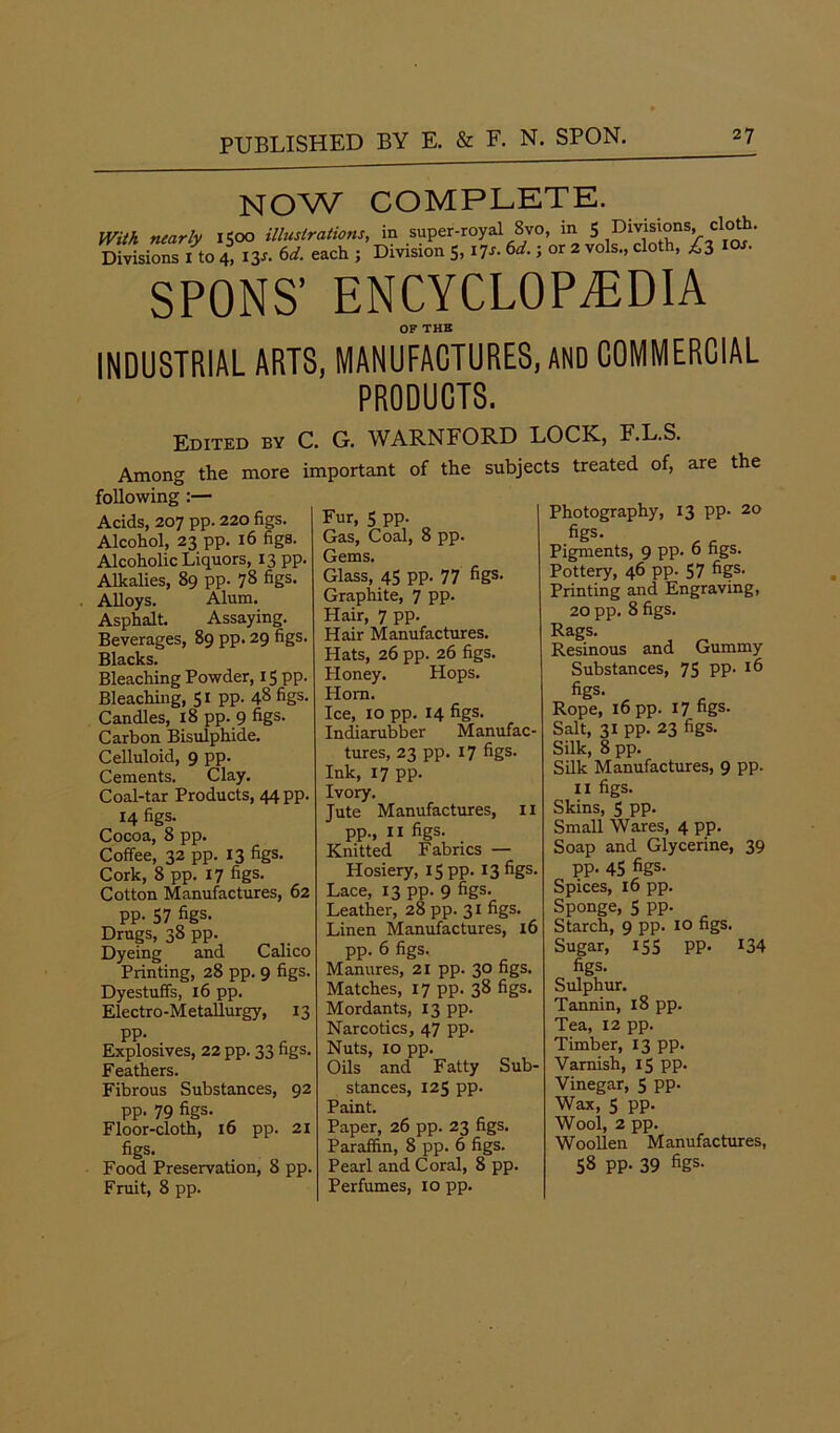 NOW COMPLETE. With nearly 1500 illustrations, in super-royal 8vo, in 5 Di^°ns> clo*> Divisions 1 to 4, iy- each 5 Division 5’ ^ 6d' ’ or 2 V°ls>’ d°th’ SPONS’ ENCYCLOPEDIA OF THE INDUSTRIAL ARTS, MANUFACTURES, AND COMMERCIAL PRODUCTS. Edited by C. G. WARNFORD LOCK, F.L.S. Among the more important of the subjects treated of, are the following :— Acids, 207 pp. 220 figs. Alcohol, 23 pp. 16 figs. Alcoholic Liquors, 13 pp. Alkalies, 89 pp. 78 figs. Alloys. Alum. Asphalt. Assaying. Beverages, 89 pp. 29 figs. Blacks. Bleaching Powder, 15 pp. Bleaching, 51 pp. 48 figs. Candles, 18 pp. 9 figs- Carbon Bisulphide. Celluloid, 9 pp. Cements. Clay. Coal-tar Products, 44 pp. 14 figs. Cocoa, 8 pp. Coffee, 32 pp. 13 figs. Cork, 8 pp. 17 figs. Cotton Manufactures, 62 pp. 57 figs. Drugs, 38 pp. Dyeing and Calico Printing, 28 pp. 9 figs. Dyestuffs, 16 pp. Electro-Metallurgy, 13 PP- . Explosives, 22 pp. 33 figs. Feathers. Fibrous Substances, 92 pp. 79 figs. Floor-cloth, 16 pp. 21 figs. Food Preservation, 8 pp. Fruit, 8 pp. Fur, 5 pp. Gas, Coal, 8 pp. Gems. Glass, 45 pp. 77 figs- Graphite, 7 pp. Hair, 7 pp. Hair Manufactures. Hats, 26 pp. 26 figs. Honey. Hops. Horn. Ice, 10 pp. 14 figs. Indiarubber Manufac- tures, 23 pp. 17 figs. Ink, 17 pp. Ivory. Jute Manufactures, u pp., 11 figs. Knitted Fabrics — Hosiery, 15 pp. I3figs- Lace, 13 pp- 9 figs. Leather, 28 pp. 31 figs. Linen Manufactures, 16 pp. 6 figs. Manures, 21 pp. 30 figs. Matches, 17 pp. 38 figs. Mordants, 13 pp. Narcotics, 47 pp. Nuts, 10 pp. Oils and Fatty Sub- stances, 125 pp- Paint. Paper, 26 pp. 23 figs. Paraffin, 8 pp. 6 figs. Pearl and Coral, 8 pp. Perfumes, 10 pp. Photography, 13 pp- 20 figs. Pigments, 9 pp. 6 figs. Pottery, 46 pp. 57 figs. Printing and Engraving, 20 pp. 8 figs. Rags. Resinous and Gummy Substances, 75 PP- 1^> figs. Rope, 16 pp. 17 figs. Salt, 31 pp. 23 figs. Silk, 8 pp. Silk Manufactures, 9 pp. II figs. Skins, 5 pp. Small Wares, 4 pp. Soap and Glycerine, 39 pp. 45 figs. Spices, 16 pp. Sponge, 5 pp. Starch, 9 pp. 10 figs. Sugar, 155 pp. 134 figs. Sulphur. Tannin, 18 pp. Tea, 12 pp. Timber, 13 pp. Varnish, 15 pp. Vinegar, 5 pp. Wax, 5 pp. Wool, 2 pp. Woollen Manufactures, 58 pp. 39 figs-