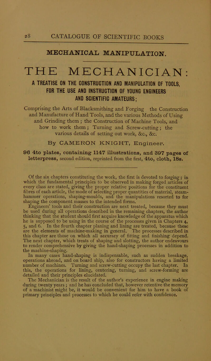 MECHANICAL MANIPULATION. THE MECHANICIAN : A TREATISE ON THE CONSTRUCTION AND MANIPULATION OF TOOLS, FOR THE USE AND INSTRUCTION OF YOUNG ENGINEERS AND SCIENTIFIC AMATEURS; Comprising the Arts of Blacksmithing and Forging the Construction and Manufacture of Hand Tools, and the various Methods of Using and Grinding them ; the Construction of Machine Tools, and how to work them; Turning and Screw-cutting; the various details of setting out work, &c., &c. By CAMERON KNIGHT, Engineer. 96 4to plates, containing 1147 illustrations, and 397 pages of letterpress, second edition, reprinted from the first, 4to, cloth, 18s. Of the six chapters constituting the work, the first is devoted to forging; in which the fundamental principles to be observed in making forged articles of every class are stated, giving the proper relative positions for the constituent fibres of each article, the mode of selecting proper quantities of material, steam- hammer operations, shaping-moulds, and the manipulations resorted to for shaping the component masses to the intended forms. Engineers’ tools and their construction are next treated, because they must be used during all operations described in the remaining chapters, the author thinking that the student should first acquire knowledge of the apparatus which he is supposed to be using in the course of the processes given in Chapters 4, 5, and 6. In the fourth chapter planing and lining are treated, because these are the elements of machine-making in general. The processes described in this chapter are those on which all accuracy of fitting and finishing depend. The next chapter, which treats of shaping and slotting, the author endeavours to render comprehensive by giving the hand-shaping processes in addition to the machine-shaping. In many cases hand-shaping is indispensable, such as sudden breakage, operations abroad, and on board ship, also for constructors having a limited number of machines. Turning and screw-cutting occupy the last chapter. In this, the operations for lining, centering, turning, and screw-forming are detailed and their principles elucidated. The Mechanician is the result of the author’s experience in engine making during twenty years ; and he has concluded that, however retentive the memory of a machinist might be, it would be convenient for him to have a book of primary principles and processes to which he could refer with confidence.