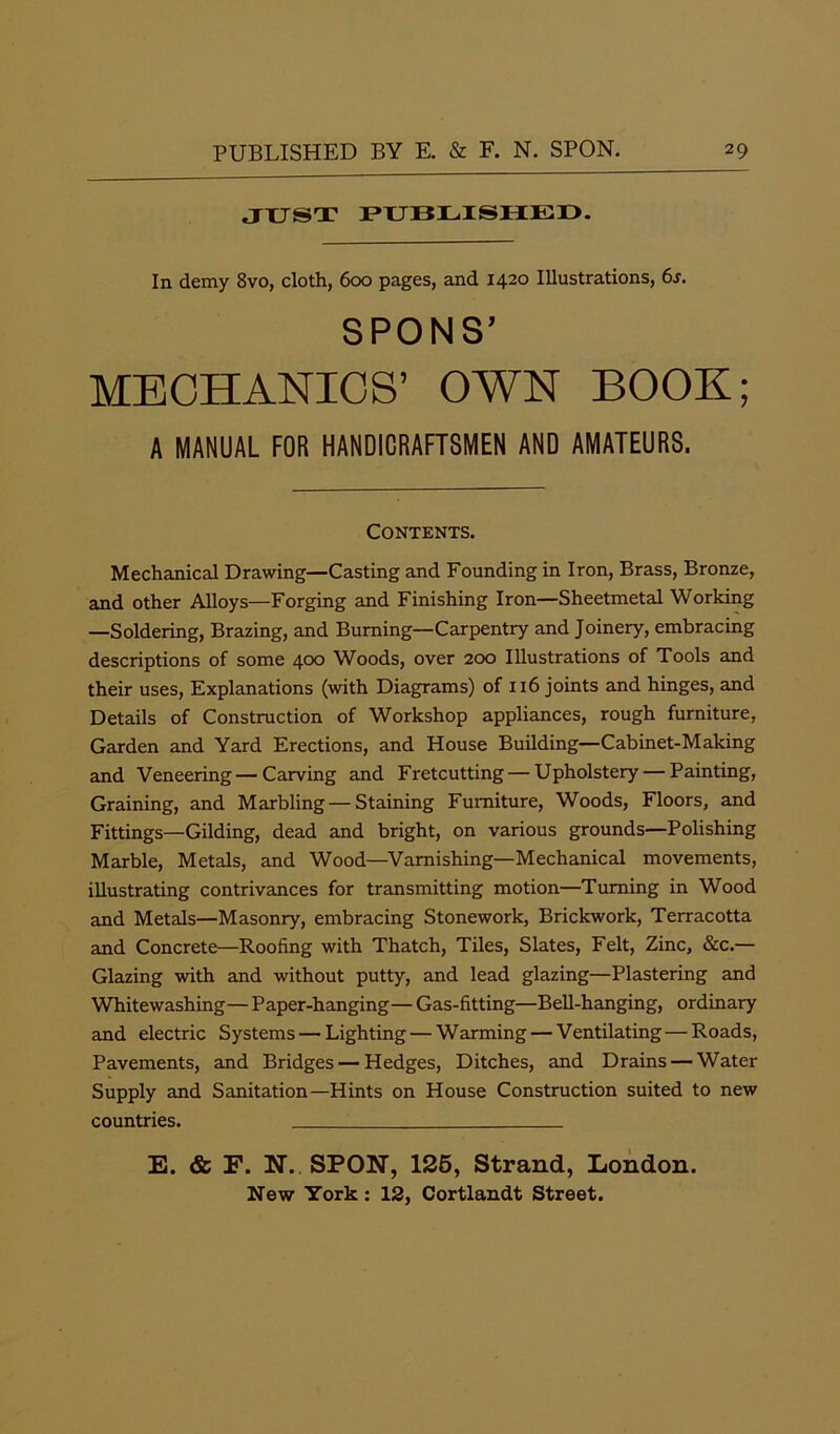 JUST PUBLISHED. In demy 8vo, cloth, 600 pages, and 1420 Illustrations, 6j. SPON S’ MECHANICS’ OWN BOOK; A MANUAL FOR HANDICRAFTSMEN AND AMATEURS. Contents. Mechanical Drawing—Casting and Founding in Iron, Brass, Bronze, and other Alloys—Forging and Finishing Iron—Sheetmetal Working —Soldering, Brazing, and Burning—Carpentry and Joinery, embracing descriptions of some 400 Woods, over 200 Illustrations of Tools and their uses, Explanations (with Diagrams) of 116 joints and hinges, and Details of Construction of Workshop appliances, rough furniture, Garden and Yard Erections, and House Building—Cabinet-Making and Veneering—Carving and Fretcutting — Upholstery — Painting, Graining, and Marbling — Staining Furniture, Woods, Floors, and Fittings—Gilding, dead and bright, on various grounds—Polishing Marble, Metals, and Wood—Varnishing—Mechanical movements, illustrating contrivances for transmitting motion—Turning in Wood and Metals—Masonry, embracing Stonework, Brickwork, Terracotta and Concrete—Roofing with Thatch, Tiles, Slates, Felt, Zinc, &c.— Glazing with and without putty, and lead glazing—Plastering and Whitewashing—Paper-hanging— Gas-fitting—Bell-hanging, ordinary and electric Systems — Lighting — Warming — Ventilating—Roads, Pavements, and Bridges — Hedges, Ditches, and Drains — Water Supply and Sanitation—Hints on House Construction suited to new countries. E. & F. N. SPON, 125, Strand, London. New York: 12, Cortlandt Street.
