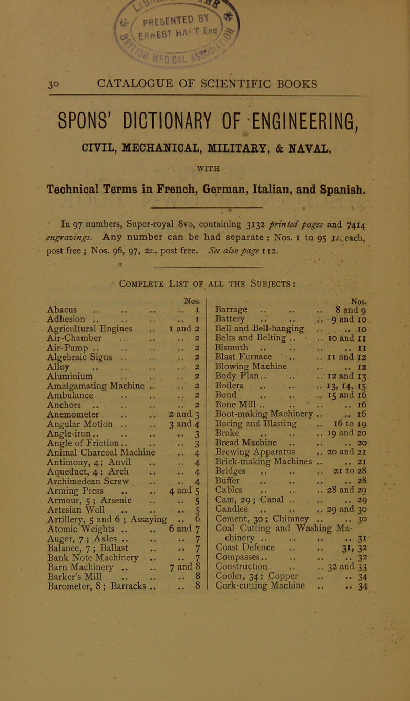ftijr/ PRESENTED bv ERNEST H^T.EM|/| ■■ !rcQ C(''- ^ 8PONS’ DICTIONARY OF ENGINEERING, . CIVIL, MECHANICAL, MILITARY, & NAVAL, WITH Technical Terms in French, German, Italian, and Spanish. In 97 numbers, Super-royal 8vo, containing 3132 printed pages and 7414 engravings. Any number can be had separate : Nos. 1 to 95 is. each, post free; Nos. 96, 97, 2s., post free. See also page 112. •, * Complete List of Nos. all the Subjects : * Nos. Abacus I Barrage . . 8 and 9 Adhesion .. .. I Battery 9 and 10 Agricultural Engines I and 2 Bell and Bell-hanging . . ..10 Air-Chamber .. 2 Belts and Belting .. 10 and 11 Air-Pump .. .. 2 Bismuth . . ... 11 Algebraic Signs .. .. 2 Blast Furnace 11 and 12 Alloy .. 2 Blowing Machine .. 12 Aluminium 2 Body Plan.. 12 and 13 Amalgamating Machine .. .. 2 Boilers 13.14- IS 15 and 16 Ambulance .. 2 Bond Anchors .. 2 Bone Mill .. .. 16 Anemometer 2 and 3 Boot-making Machinery .. 16 Angular Motion .. 3 and 4 Boring and Blasting 16 to 19 Angle-iron.. • • 3 Brake 19 and 20 Angle of Friction.. 0 •• 3 Bread Machine . . .. 20 Animal Charcoal Machine .. 4 Brewing Apparatus 20 and 21 Antimony, 4; Anvil .. 4 Brick-making Machines .. .. 21 Aqueduct, 4; Arch Archimedean Screw -• 4 Bridges . . 21 to 28 .. 4 Buffer . . .. 28 Arming Press 4 and 5 Cables 28 and 29 Armour, 5 ; Arsenic -• 5 Cam, 29 ; Canal .. .. 29 Artesian Well • • 5 Candles , . 2Q and t.o Artillery, 5 and 6 ; Assaying .. 6 Cement, 30; Chimney . . •• 30 Atomic Weights .. 6 and 7 Coal Cutting and Washing Ma- Auger, 7 ; Axles .. .. 7 chinery .. •• 31 Balanee, 7 ; Ballast •• 7 Coast Defence 3L 32 Bank Note Machinery .. .. 7 Compasses.. .. 32 Barn Machinery .. Barker’s Mill 7 and 8 Construction 32 and 33 .. 8 Cooler, 34; .Copper . . - 34 Barometer, 8 ; Barracks .. .. 8 Cork-cutting Machine •• • • 34