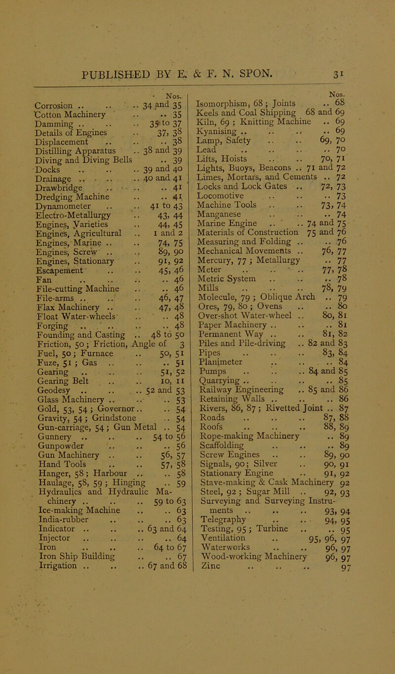 • Nos. Corrosion .. .. .. 34 and 35 Cotton Machinery .. -.35 Damming .. .. .. 35't0 37 Details of Engines .. 37, 3§ Displacement .. .. ..38 Distilling Apparatus .. 38 and 39 Diving and Diving Bells .. 39 Docks 39 and 40 Drainage .. . .. .. 40 and 41 Drawbridge ... • .. •• 41 Dredging Machine .. •• 41 Dynamometer .. .. 41 to 43 Electro-Metallurgy .. 43, 44 Engines, yarieties .. 44> 45 Engines, Agricultural .. 1 and 2 Engines, Marine .. .. 74> 75 Engines; Screw .. .. 89, 90 Engines, Stationary .. 91, 92 Escapement .. .. 45, 46 Fan .. .. .. ..46 File-cutting Machine .. ..46 File-arms .. .. .. 46, 47 Flax Machinery .. .. 47, 48 Float Water-wheels .. ..48 Forging .. .. .. .. 48 Founding and Casting .. 48 to 50 Friction, 50; Friction, Angle of 3 Fuel, 50; Furnace .. 50, Fuze, 51 ; Gas 51 51 52 11 Gearing 51, Gearing Belt .. .. 10, Geodesy .. .. .. 52 and 53 Glass Machinery .. .. •• 53 Gold, 53, 54; Governor.. .. 54 Gravity, 54 ; Grindstone .. 54 Gun-carriage, 54 ; Gun Metal .. 54 Gunnery .. .. .. 54 to 56 Gunpowder .. .. 56 Gun Machinery .. .. 56,57 Hand Tools .. .. 57, 58 Hanger, 58; Harbour .. ..58 Haulage, 58, 59; Hinging .. 59 Hydraulics and Hydraulic Ma- chinery .. .. .. 59 to 63 Ice-making Machine .. .. 63 India-rubber .. .. ..63 Indicator .. .. .. 63 and 64 Injector .. .. .. ..64 Iron .. .. .. 64 to 67 Iron Ship Building .. ..67 Irrigation .. .. ..67 and 68 Nos. Isomorphism, 68; Joints .. 68 Keels and Coal Shipping 68 and 69 Kiln, 69 ; Knitting Machine .. 69 Kyanising .. .. .. ..69 Lamp, Safety .. .. 69, 70 Lead .. .. .. ..7° Lifts, Hoists .. .. 7°, 71 Lights, Buoys, Beacons .. 71 an(I 72 Limes, Mortars, and Cements .. 72 Locks and Lock Gates .. 72, 73 Locomotive .. .. .. 73 Machine Tools .. .. 73, 74 Manganese .. .. .*74 Marine Engine .. .. 74 and 75 Materials of Construction 75 and 76 Measuring and Folding .. ..76 Mechanical Movements .. 76,77 Mercury, 77 ; Metallurgy .. 77 Meter .. .. • .. 77, 78 Metric System .. .. ,.78 Mills 78, 79 Molecule, 79 ; Oblique Arch .. 79 Ores, 79, 80 ; Ovens .. .. 80 Over-shot Water-wheel .. 80,81 Paper Machinery .. . . .. 81 Permanent Way .. .. 81, 82 Piles and Pile-driving .. 82 and 83 Pipes 83, 84 Planimeter .. .. ..84 Pumps .. .. .. 84 and 85 Quarrying .. .. .. ..85 Railway Engineering .. 85 and 86 Retaining Walls .. .. ..86 Rivers, 86, 87; Rivetted Joint .. 87 Roads .. .. .. 87, 88 Roofs .. .. .. 88, 89 Rope-making Machinery .. 89 Scaffolding .. .. ..89 Screw Engines .. .. 89, 90 Signals, 90; Silver .. 90, 91 Stationary Engine .. 91, 92 Stave-making & Cask Machinery 92 Steel, 92 ; Sugar Mill .. 92,93 Surveying and Surveying Instru- ments .. .. .. 93, 94 Telegraphy 94, 95 Testing, 95 ; Turbine .. .. 95 Ventilation .. 95, 96, 97 Waterworks .. .. 96, 97 Wood-working Machinery 96, 97 Zinc .. .. .. 97