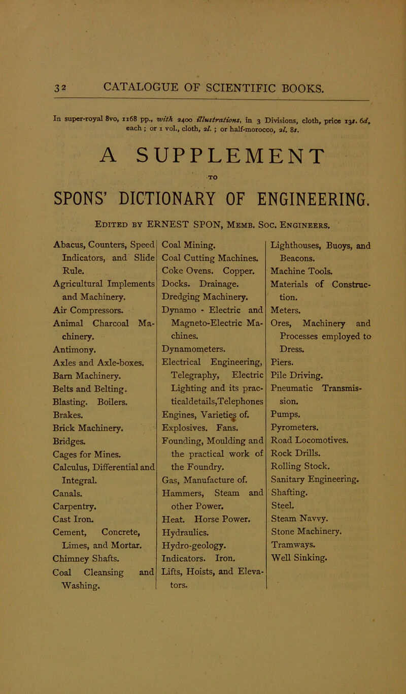 In super-royal 8vo, 1x68 pp., with 2400 illustrations, in 3 Divisions, cloth, price 13j. 6dm each; or 1 vol., cloth, 2/. ; or half-morocco, 2/. Bs. A SUPPLEMENT TO SPONS’ DICTIONARY OF ENGINEERING. Edited by ERNEST SPON, Memb. Soc. Engineers. Abacus, Counters, Speed Indicators, and Slide Rule. Agricultural Implements and Machinery. Air Compressors. Animal Charcoal Ma- chinery. Antimony. Axles and Axle-boxes. Bara Machinery. Belts and Belting. Blasting. Boilers. Brakes. Brick Machinery. Bridges. Cages for Mines. Calculus, Differential and Integral. Canals. Carpentry. Cast Iron. Cement, Concrete, Limes, and Mortar. Chimney Shafts. Coal Cleansing and Washing. Coal Mining. Coal Cutting Machines. Coke Ovens. Copper. Docks. Drainage. Dredging Machinery. Dynamo - Electric and Magneto-Electric Ma- chines. Dynamometers. Electrical Engineering, Telegraphy, Electric Lighting and its prac- ticaldetails,Telephones Engines, Varietie^ of. Explosives. Fans. Founding, Moulding and the practical work of the Foundry. Gas, Manufacture of. Hammers, Steam and other Power. Heat. Horse Power. Hydraulics. Hydro-geology. Indicators. Iron. Lifts, Hoists, and Eleva- tors. Lighthouses, Buoys, and Beacons. Machine Tools. Materials of Construc- tion. Meters. Ores, Machinery and Processes employed to Dress. Piers. Pile Driving. Pneumatic Transmis- sion. Pumps. Pyrometers. Road Locomotives. Rock Drills. Rolling Stock. Sanitary Engineering. Shafting. Steel. Steam Navvy. Stone Machinery. Tramways. Well Sinking.