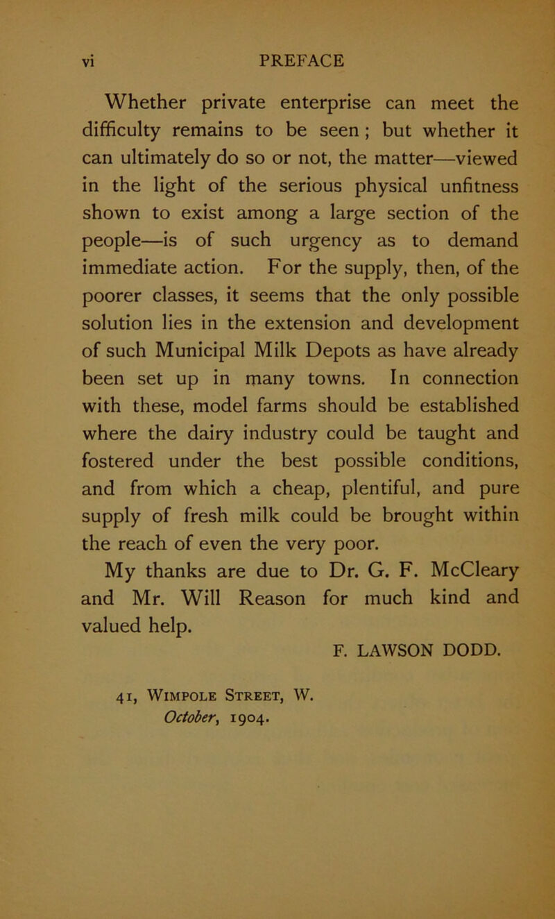 Whether private enterprise can meet the difficulty remains to be seen; but whether it can ultimately do so or not, the matter—viewed in the light of the serious physical unfitness shown to exist among a large section of the people—is of such urgency as to demand immediate action. For the supply, then, of the poorer classes, it seems that the only possible solution lies in the extension and development of such Municipal Milk Depots as have already been set up in many towns. In connection with these, model farms should be established where the dairy industry could be taught and fostered under the best possible conditions, and from which a cheap, plentiful, and pure supply of fresh milk could be brought within the reach of even the very poor. My thanks are due to Dr. G. F. McCleary and Mr. Will Reason for much kind and valued help. F. LAWSON DODD. 41, WiMPOLE Street, W. Octoberf 1904.