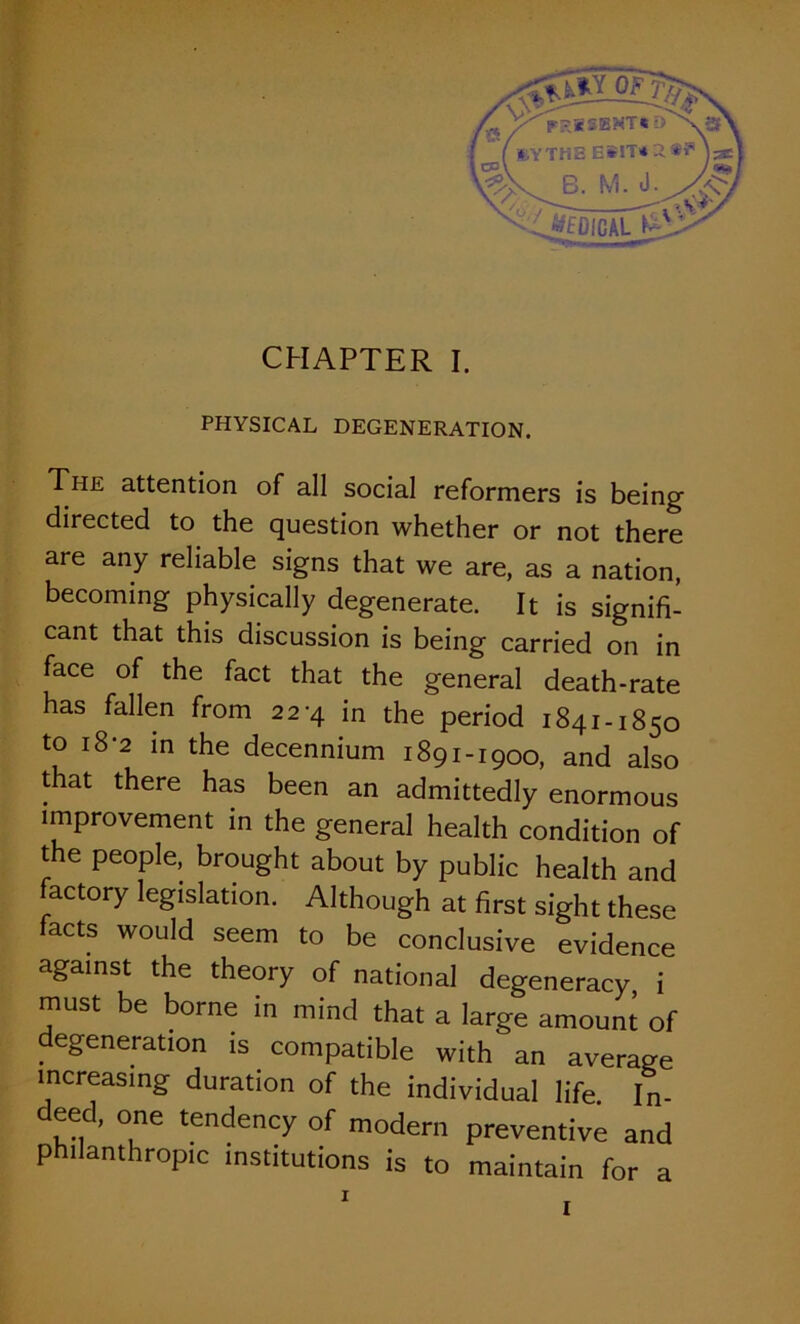 PHYSICAL DEGENERATION. The attention of all social reformers is being directed to the question whether or not there are any reliable signs that we are, as a nation, becoming physically degenerate. It is signifi- cant that this discussion is being carried on in face of the fact that the general death-rate has fallen from 22-4 in the period 1841-1850 to 18-2 in the decennium 1891-1900, and also that there has been an admittedly enormous improvement in the general health condition of the people, brought about by public health and factory legislation. Although at first sight these facts would seem to be conclusive evidence against the theory of national degeneracy i must be borne in mind that a large amount of degeneration is compatible with an average increasing duration of the individual life. In- eed, one tendency of modern preventive and philanthropic institutions is to maintain for a I I