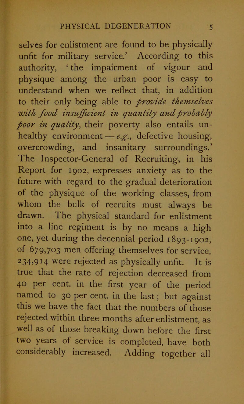selves for enlistment are found to be physically unfit for military service.’ According to this authority, ‘ the impairment of vigour and physique among the urban poor is easy to understand when we reflect that, in addition to their only being able to provide themselves with food msufficient in quantity and probably poor in quality, their poverty also entails un- healthy environment — e.g., defective housing, overcrowding, and insanitary surroundings.’ The Inspector-General of Recruiting, in his Report for 1902, expresses anxiety as to the future with regard to the gradual deterioration of the physique of the working classes, from whom the bulk of recruits must always be drawn. The physical standard for enlistment into a line regiment is by no means a high one, yet during the decennial period 1893-1902, of 679,703 men offering themselves for service, 234,914 were rejected as physically unfit. It is true that the rate of rejection decreased from 40 per cent, in the first year of the period named to 30 per cent, in the last; but against this we have the fact that the numbers of those rejected within three months after enlistment, as well as of those breaking down before the first two years of service is completed, have both considerably increased. Adding together all