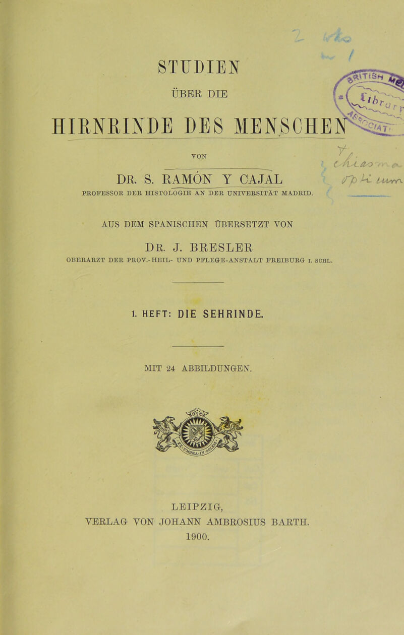 STUDIEN ÜBER DIE HIRNRINDE DES MENSCHEN^v VON DR. S. RAMON Y CAJAL r, cÁ^-Oo ¿v. íTb Al l UsrO- PROFESSOR DER HISTOLOGIE AN DER UNIVERSITAT MADRID. AUS DEM SPANISCHEN ÜBERSETZT VON DR. J. BRESLER OBERARZT DER PROV.-HEIL- UND PFLEGE-ANSTALT EREIBURG r. SCHL. 1. HEFT: DIE 8EHRINDE. MIT 24 ABBILDUNGEN. LEIPZIG, YERLAG YON JOHANN AMBROSIUS BARTH. 1900.