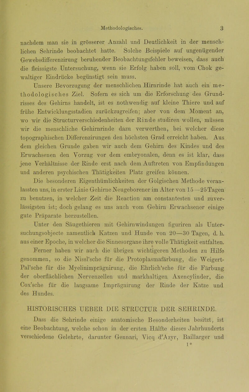 nacbdem man sie in grósserer Anzalil und Deutlichkeit in der mensck- licken Selirinde beobacbtet batte. Solcbe Beispiele auf ungenügender Gewebsdifferenzirung berubender Beobachtungsfehler beweisen, dass aucb die fleissigste Untersucbung, wenn sie Erfolg baben solí, vom Cbok ge- waltiger Eindrücke begünstigt sein muss. Ensere Bevorzugung der menschlicben Hirnrinde bat aucb ein me- tbodologisebes Ziel. Sofern es sicb um die Erforscbung des Grund- risses des Gebirns bandelt, ist es notbwendig auf kleine Tbiere und auf friibe Entwicklungsstadien zurückzugreifen; aber von dem Moment an, wo wir die Structurverscbiedenbeiten der Rinde studiren wollen, müssen wir die menscblicbe Gebirnrinde dazu verwertben, bei welcber diese topograpbiscben Differenzirungen den boebsten Grad erreicbt baben. Aus dem gleieben Grande gaben wir aucb dem Gebirn des Rindes und des Erwachsenen den Vorzug vor dem embryonalen, denn es ist klar, dass jene Verbaltnisse der Rinde erst nacb dem Auftreten yon Empfindungen und anderen psyebiseben Tbatigkeiten Platz greifen konnen. Die besonderen Eigentbüxnlicbkeiten der Golgiscben Metbode veran- lassten uns, in erster Linie Gebirne Neugeborener im Alter yon 15 —25Tagen zu benutzen, in welcber Zeit die Reaction am constantesten und zuver- lassigsten ist; docb gelang es uns aucb vom Gebirn Erwacbsener einige gute Praparate berzustellen. Unter den Sáugetbieren mit Gebirnwindungen figuriren ais Unter- sucbungsobjecte namentlick Katzen und Hunde yon 20—30 Tagen, d. b. aus einer Epocbe, in welcber die Sinnesorgane ibre volle Tbatigkeit entfalten. Ferner baben wir aucb die übrigen wicbtigeren Metboden zu Hilfe genommen, so die Nissl’scbe für die Protoplasmafarbung, die Weigert- Pal’sche für die Myelinimpragnirung, die Ebrlicb’scbe für die Fiirbung der oberflacblicben Nervenzellen und markbaltigen Axencylinder, die Cox’sche für die langsame Impragnirung der Rinde der Katze und des Hundes. HiSTORESCHES UEBER DIE STRÜCTUR DER SEHRINDE. Dass die Sebrinde einige anatomische Besonderbeiten besitzt, ist eine Beobacbtung, welebe sebón in der ersten Hálfte dieses Jabrhunderts versebiedene Gelebrte, darunter Gennari, Vicq d’Azyr, Baillarger und 1*