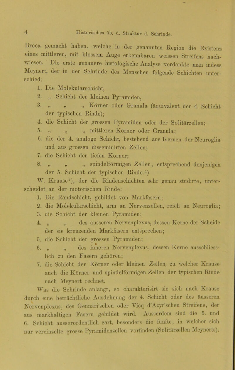 Broca gemacht haben, welche in tler genannten Región die Existenz eines mittleren, mit blosscm Auge erkennbaren weissen Streifens nacb- wiesen. Die erste genauere bistologiscbe Analyse verdankte man indess Meynert, der in der Sehrinde des Menschen folgende Schicbten unter- schied: 1. Die Molekularscbicbt, 2. „ Schicbt der kleinen Pyramiden, 3- n u » Kórner oder Granula (aquivalent der 4. Scbicbt der typiscben Rinde); 4. die Scbicbt der grossen Pyramiden oder der Solitarzellen; 5. „ „ „ mittleren Korner oder Granula; 6. die der 4. analoge Scbicbt, bestebend aus Kemen der Neuroglia und aus grossen disseminirten Zellen; 7. die Scbicbt der tiefen Korner; 8. „ „ „ spindelformigen Zellen, entsprecbend denjenigen der 5. Scbicbt der typiscben Rinde.1) W. Krause2), der die Rindenscbicbten sebr genau studirte, unter- scbeidet an der motoriscben Rinde: 1. Die Randscbicbt, gebildet von Markfasern: 2. die Molekularschicbt, arm an Nervenzellen, reicb an Neuroglia; 3. die Scbicbt der kleinen Pyramiden; 4. „ „ des ausseren Nei-yenplexiis, dessen Iverne der Scbeide der sie kreuzenden Markfasern entsprecben; 5. die Scbicbt der grossen Pyramiden; 6. „ „ des inneren Nervenplexus, dessen Kerne ausschliess- licb zu den Fasern gebóren; 7. die Scbicbt der Korner oder kleinen Zellen, zu welcber Krause auch die Korner und spindelformigen Zellen der typiscben Rinde nacb Meynert recbnet. Was die Sehrinde anlangt, so cbarakterisirt sie sicb nacb Krause durch eine betracbtlicbe Ausdchnung der 4. Scbicbt oder des iiusseren Nervenplexus, des Gennari’schen oder Yicq d’Azyr’scben Streifens, der aus markhaltigen Fasern gebildet wird. Ausserdem sind die 5. und 6. Scbicbt ausserordentlicb zart, besouders dio füuftc, in welcber sich nur vereinzelte grosse Pyramidenzellen vorfmdcn (Solitarzellen Meynerts).