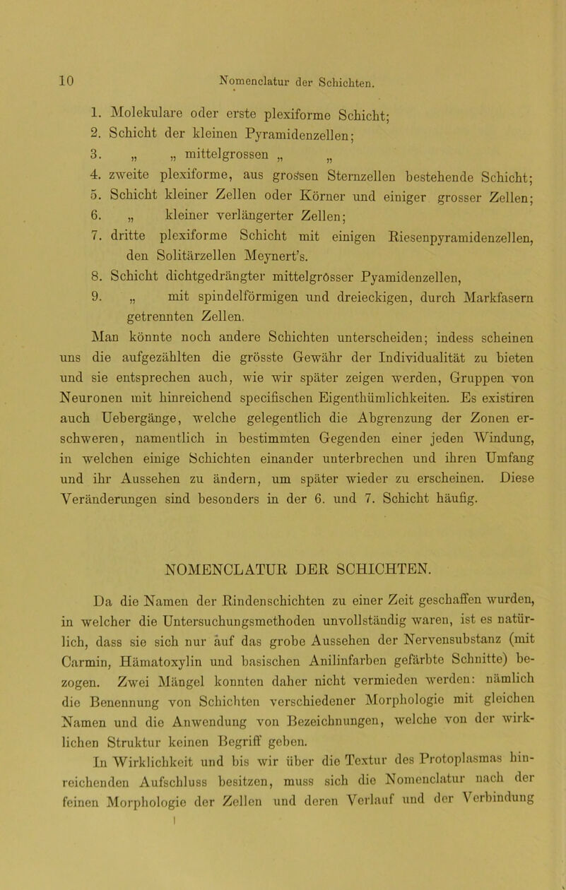 1. Molekulare oder erste plexiforme Schicht; 2. Schicht der kleinen Pyramidenzellen; 3. „ „ mittelgrossen „ „ 4. zweite plexiforme, aus gros'sen Sternzellen bestehende Schicht; 5. Schicht kleiner Zellen oder Korner nnd einiger grosser Zellen; 6. „ kleiner verlangerter Zellen; 7. dritte plexiforme Schicht mit einigen Riesenpyramidenzellen, den Solitárzellen Meynert’s. 8. Schicht dichtgedrangter mittelgrósser Pyamidenzellen, 9. „ mit spindelformigen nnd dreieckigen, durch Markfasern getrennten Zellen. Man konnte noch andere Schichten unterscheiden; indess scheinen uns die aufgezáhlten die grosste Gewahr der Individualitát zu bieten nnd sie entsprechen auch, wie wir spater zeigen werden, Gruppen yon Neuronen mit hinreichend specifischen Eigenthiimlichkeiten. Es existiren auch Uebergange, welche gelegentlich die Abgrenzung der Zonen er- schweren, namentlich in bestimmten Gegenden einer jeden Windung, in welchen einige Schichten einander unterbrechen und ihren Umfang und ihr Aussehen zu andera, iim spater wieder zu erscheinen. Diese Yeranderungen sind besonders in der 6. und 7. Schicht haufig. NOMENCLATOR DER SCHICHTEN. Da die Ñamen der Rindenschichten zu einer Zeit geschaffen wurden, in welcher die Untersuchungsmethoden unvollstiindig waren, ist es natür- lich, dass sie sich nur auf das grobe Aussehen der Nervensubstanz (mit Carmín, Hiimatoxylin und hasischen Anilinfarben gefárbte Schnitte) be- zogen. Zwei Mangel konnten daher nicht yermieden werden: namlich die Benennung von Schichten yerschiedener Morphologie mit gleichen Ñamen und die Anwendung von Bezeichnungen, welche von der wirk- lichen Struktur keinen Begriff geben. In Wirklichkeit und bis wir iiber die Textur des Protoplasmas hin- reichenden Aufschluss besitzen, muss sich die Noinenclatur nach der feinen Morphologie der Zellen und deren Verlauf und der \ erbindung