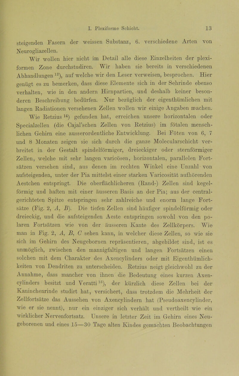 steigenden Fasern der weissen Substanz, 6. verschiedene Arten von Neurogliazellen. Wir wollen hier nicht irn Detail alie diese Einzelheiten der plexi- forrnen Zone durchstudiren. Wir haben sie bereits in yerscbiedenen Abhandliingen 12), auf welche wir den Leser verweisen, besprocben. Hier genügt es zu bemerken, dass diese Elemente sicb in der Sehrinde ebenso verkalten, wie in den andern Hirnpartien, und desbalb keiner beson- deren Beschreibnng bediirfen. Nur bezüglich der eigenthiimlicben mit langen Radiationen yersebenen Zellen wollen wir einige Angaben machen. Wie Retzius 14) gefunden hat, erreicben unsere horizontal en oder Specialzellen (die Cajal’schen Zellen von Retzius) im fotalen mensch- licben Gehirn eine ausserordentliche Entwicklung. Bei Foten yon 6, 7 und 8 Monaten zeigen sie sicb durck die ganze Molecularscbicht ver- breitet in der Gestalt spindelformiger, dreieckiger oder sternformiger Zellen, welcbe mit sekr langen varicosen, horizontalen, parallelen Fort- satzen yerseben sind, aus denen im rechten Winkel eine Unzabl yon aufsteigenden, unter der Pia mittelst einer starken Yaricositat aufhorenden Aestchen entspringt. Die oberflachlicheren (Rand-) Zellen sind kegel- formig und baften mit einer ausseren Basis an der Pia; aus der central- gerichteten Spitze entspringen sebr zahlreiche und enorm lange Fort- satze (Fig. 2, A, B). Die tiefen Zellen sind baufiger spindelformig oder dreieckig, und die aufsteigenden Aeste entspringen sowobl von den po- laren Fortsatzen wie yon der ausseren Ivante des Zellkorpers. Wie man in Fig. 2, A, B, C sehen kann, in weleher diese Zellen, so wie sie sicb im Gehirn des Neugebornen reprasentieren, abgebildet sind, ist es unmoglich, zwischen den mannigfaltigen und langen Fortsatzen einen solcben mit dem Charakter des Axencylinders oder mit Eigentbíimlicb- keiten von Dendriten zu unterscbeiden. Retzius neigt gleichwohl zu der Annahme, dass mancher von ihnen die Bedeutung eines kurzen Axen- cylinders besitzt und Veratti15), der kürzlicb diese Zellen bei der Kaninchenrinde studirt hat, versicbert, dass trotzdem die Mehrheit der Zellfortsatze das Ausselien von Axencylindern hat (Pseudoaxencylinder, wie er sie nennt), nur oin einziger sicb verbalt und vertheilt wie ein wirklicher Nervenfortsatz. Unsere in letzter Zeit im Gehirn eines Neu- geborenen und eines 15—30 Tago alten Kindes gemachten Beobacbtungen