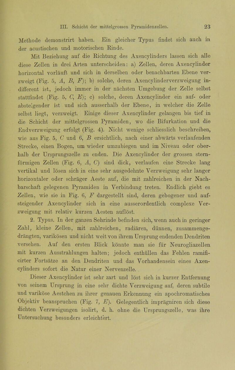 Methode demonstrirt haben. Ein gleicher Typus findet sich auch in der acustiscben und motorischen Ein de. Mit Beziehung auf die Eichtung des Axencylinders lassen sicb alie diese Zellen in drei Arten unterscheiden: a) Zellen, deren Axencylinder horizontal vorláuft und sich in derselben oder benachbarten Ebene ver- zweigt (Fig. 5, A, B, F); b) solcbe, deren Axencylinder verzweigung in- different ist, jedocb immer in der náchsten Umgebung der Zelle selbst stattfindet (Fig. 5, C, A’); c) solcbe, deren Axencylinder ein auf- oder absteigender ist und sich ausserhalb der Ebene, in welcher die Zelle selbst liegt, verzweigt. Einige dieser Axencylinder gelangen bis tief in die Scbicbt der mittelgrossen Pyramiden, wo die Bifurkation und die Endverzweigung erfolgt (Fig. 4). Nicht wenige scbliesslicb bescbreiben, wie aus Fig. 5, C und 6, B ersichtlich, nacb einer abwárts yerlaufenden Strecke, einen Bogen, um wieder umzubiegen und im Niveau oder ober- balb der Ursprungszelle zu enden. Die Axencylinder der grossen stem- formigen Zellen (Fig. 6, A, C) sind dick, verlaufen eine Strecke lang vertikal und losen sicb in eine sehr ausgedehnte Verzweigung sebr langer borizontaler oder schrager Aeste auf, die mit zahlreichen in der Nach- barschaft gelegenen Pyramiden in Yerbindung treten. Endlich giebt es Zellen, wie sie in Fig. 6, F dargestellt sind, deren gebogener und auf- steigender Axencylinder sicb in eine ausserordentlicb complexe Ver- zweigung mit relativ kurzen Aesten auflóst. 2. Typus. In der ganzen Sebrinde befinden sicb, wenn aucbin geringer Zabl, kleine Zellen, mit zahlreichen, radiaren, dünnen, zusammenge- drangten, varikosen und nicht weit yon ihrem Ursprung endenden Dendriten verseben. Auf den ersten Blick konnte man sie für Neurogliazellen mit kurzen Ausstrablungen balten; jedocb entbüllen das Feblen ramifi- cirter Fortsátze an den Dendriten und das Vorhandensein cines Axen- cylinders sofort die Natur einer Nervenzelle. Dieser Axencylinder ist sebr zart und lost sicb in kurzer Entfernung von seinem Ursprung in eine sebr dicbte Verzweigung auf, deren subtile und varikose Aestchen zu ihrer genauen Erkcnnung ein apocbromatiscbes Objektiy beanspruchen (Fig. 7, E). Gelegentlich impragniren sicb diese dicbten Verzweigungen isolirt, d. b. ohne die Ursprungszelle, was ibre Untersucbung besonders erleicbtert.