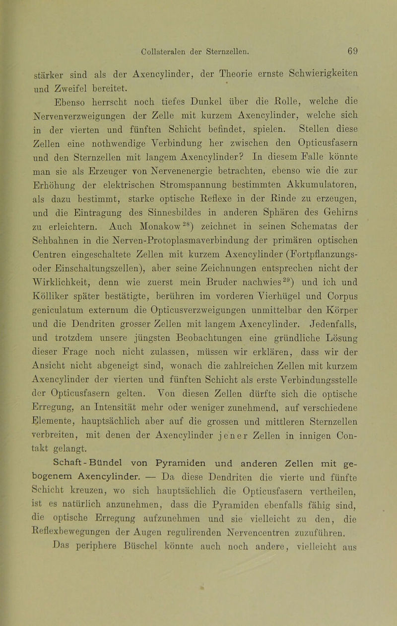 starker sind ais der Axencylinder, der Tkeorie eraste Schwierigkeiten und Zweifel bereitet. Ebenso berrscbt noch tiefes Dunkel iiber die Rolle, welcbe die Nervenverzweigungen der Zelle mit kurzem Axencylinder, welcbe sich in der vierten und fünften Scbicht befindet, spielen. Stellen diese Zellen eine notkwendige Yerbindung her zwiscben den Opticusfasern und den Sternzellen mit langem Axencylinder? In diesem Palle konnte man sie ais Erzeuger von Nervenenergie betracbten, ebenso wie die zur Erhohung der elektriscken Stromspannung bestimmten Akkumulatoren, ais dazu bestimmt, starke optiscbe Reflexe in der Rinde zu erzengen, und die Eintragung des Sinnesbildes in anderen Spkáren des Gehirns zu erleichtern. Aucb Monakow28) zeicbnet in seinen Sckematas der Sebbabnen in die Nerven-Protoplasmaverbindung der primaren optiscben Centren eingesckaltete Zellen mit kurzem Axencylinder (Fortpflanzungs- oder Einscbaltungszellen), aber seine Zeicknungen entsprecben nicht der Wirklichkeit, denn wie zuerst mein Bruder nacbwies29) und icb und Kolliker spater bestatigte, berübren im vorderen Yierbiigel und Corpus geniculatum externum die Opticusverzweigungen unmittelbar den Korper und die Dendriten grosser Zellen mit langem Axencylinder. Jedenfalls, und trotzdem unsere jiingsten Beobacktungen eine griindliche Losung dieser Frage nocb nicht zulassen, müssen wir erklaren, dass wir der Ansicht nicht abgeneigt sind, wonach die zahlreichen Zellen mit kurzem Axencylinder der vierten und fünften Schicht ais erste Verbindungsstelle dor Opticusfasern gelten. Von diesen Zellen diirfte sich die optiscbe Erregung, an Intensitat mehr oder weniger zunehmend, auf verschiedene Elemente, hauptsachlich aber auf die grossen und mittleren Sternzellen verbreiten, mit denen der Axencylinder jener Zellen in innigen Con- takt gelangt. Schaft-Bllndel von Pyramiden und anderen Zellen mit ge- bogenem Axencylinder. — Da diese Dendriten die vierte und fiinfte Schicht kreuzen, wo sich hauptsachlich die Opticusfasern vertheilen, ist es natürlich anzunehmen, dass die Pyramiden ebenfalls fahig sind, die optische Erregung aufzunehmen und sie vielleiclit zu den, die Reflexbewegungen der Augen regulirenden Nervencentren zuzuführen. Das periphere Biischel konnte auch noch andere, vielleicht aus