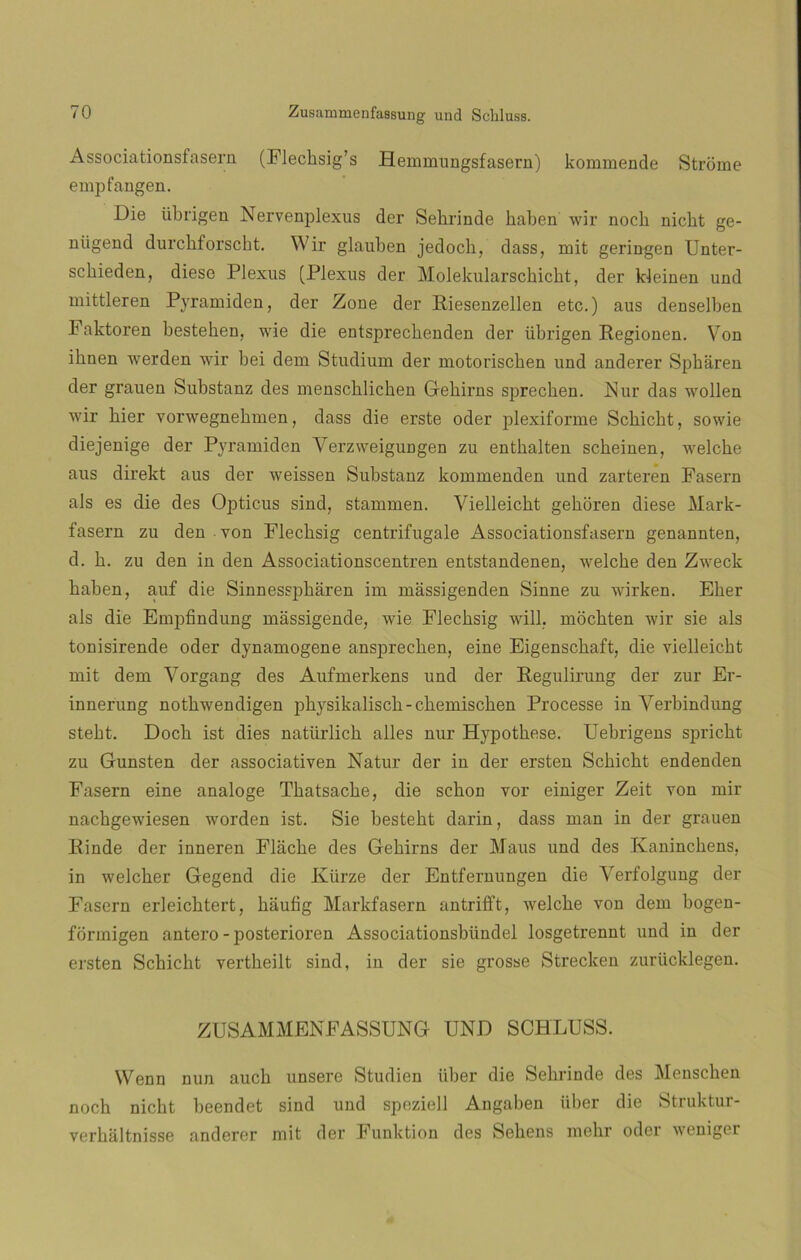 Associationsfasern (Flecksig’s Hemmungsfasern) kommende Strome empfangen. Die üb rigen Nervenplexus der Sehrinde kaben wir noch nicbt ge- niigend durckforsckt. Wir glauben jedoch, dass, mit geringen Unter- sckieden, diese Plexus (Plexus der Molekularscbicht, der kleinen und niittleren Pyramiden, der Zone der Riesenzellen etc.) aus denselben Faktoren bestehen, wie die entsprechenden der übrigen Regionen. Von ihnen werden wir bei dem Stndium der motoriscken und anderer Spharen der grauen Substanz des menscklichen Gehirns sprechen. Nur das wollen wir bier vorwegnekmen, dass die erste oder plexiforme Scbicbt, sowie diejenige der Pyramiden VerzweigUDgen zu entkalten scheinen, welcke aus direkt aus der weissen Substanz kommenden und zarteren Fasern ais es die des Opticus sind, stammen. Vielleicht gehoren diese Mark- fasern zu den yon Flecbsig centrifúgale Associationsfasern genannten, d. b. zu den in den Associationscentren entstandenen, welcbe den Zweck haben, auf die Sinnesspháren im mássigenden Sinne zu wirken. Eber ais die Empfindung massigende, wie Flecbsig will. mocbten wir sie ais tonisirende oder dynamogene ansprechen, eine Eigenscbaft, die vielleicbt mit dem Vorgang des Aufmerkens und der Regulirung der zur Er- innerung notbwendigen pbysikaliscb-cbemiscben Processe in Verbindung stebt. Docb ist dies natürlicb alies nur Hypotbese. Uebrigens spricbt zu Gunsten der associativen Natur der in der ersten Scbicbt endenden Fasern eine analoge Tbatsacbe, die sebón vor einiger Zeit von mir nacbgewiesen worden ist. Sie bestebt darin, dass man in der grauen Rinde der inneren Flácbe des Gebirns der Maus und des Ivanincbens. in weleber Gegend die Kiirze der Entfernungen die Yerfolgung der Fasern erleicbtert, bauñg Markfasern antriíft, welcbe von dem bogen- formigen antero - posterioren Associationsbiindel losgetrennt und in der ersten Scbicbt vertheilt sind, in der sie grosse Strecken zurücklegen. ZUSAMMENFASSUNG UND SCHLUSS. Wenn nun aucb unsere Studien iiber die Sebrinde des Menscben noch nicbt beendet sind und speziell Angaben iiber die Struktur- verbaltnisse anderer mit der Funktion des Sebens mcbr oder weniger