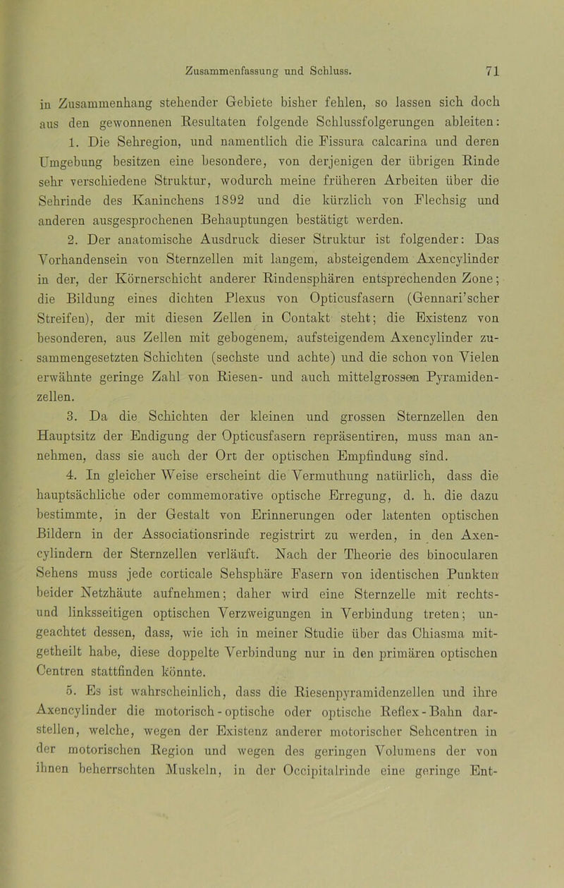 in Zusammenkang stehender Gebiete bisher feklen, so lassen sicb doch aus den gewonnenen Resultaten folgende Scblussfolgerungen ableiten: 1. Die Sebregion, und namentlich die Eissura calcarina und deren Umgebung besitzen eine besondere, yon derjenigen der übrigen Rinde sekr yerschiedene Struktur, wodurcb meine friiberen Arbeiten über die Sekrinde des Kanincbens 1892 und die kürzlick yon Elecbsig und anderen ausgesprocbenen Behauptungen bestatigt werden. 2. Der anatomiscke Ausdruck dieser Struktur ist folgender: Das Yorhandensein von Sternzellen mit langem, absteigendem Axencylinder in der, der Kornerscbicbt anderer Rindenspbáren entsprechenden Zone; die Bildung eines dicbten Plexus von Opticusfasern (Gennari’scher Streifen), der mit diesen Zellen in Contakt stebt; die Existenz von besonderen, aus Zellen mit gebogenem, aufsteigendem Axencylinder zu- sammengesetzten Schicbten (sechste und achte) und die sebón von Yielen erwahnte geringe Zabl von Riesen- und aucb mittelgrosseu Pyramiden- zellen. 3. Da die Schicbten der kleinen und grossen Sternzellen den Hauptsitz der Endigung der Opticusfasern reprasentiren, muss man an- nebmen, dass sie aucb der Ort der optiseben Empfindung sind. 4. In gleieber Weise ersebeint die Yermuthung natürlicb, dass die bauptsachlicbe oder commemorative optisebe Erregung, d. b. die dazu bestimmte, in der Gestalt von Erinnerungen oder Intenten optiseben Bildern in der Associationsrinde registrirt zu werden, in den Axen- cylindern der Sternzellen verlauft. Nacb der Tbeorie des binocularen Sebens muss jede corticale Sebspbare Easern von identiseben Punkten beider Netzhaute aufnebmen; daber wird eine Sternzelle mit recbts- und linksseitigen optiseben Verzweigungen in Yerbindung treten; un- geacbtet dessen, dass, wie ich in meiner Studie über das Cbiasma mit- getheilt babe, diese doppelte Yerbindung nur in den primaren optiseben Centren stattfinden konnte. 5. Es ist wahrscbeinlich, dass die Riesenpyramidenzellen und ikre Axencylinder die motorisch - optisebe oder optisebe Reflex-Balín dar- stellen, welebe, wegen der Existenz anderer motoriscker Sehcentren in der motoriseben Región und wegen des geringen Volumens der von ihnen beberrscbten Muskeln, in der Occipitalrinde eine geringe Ent-