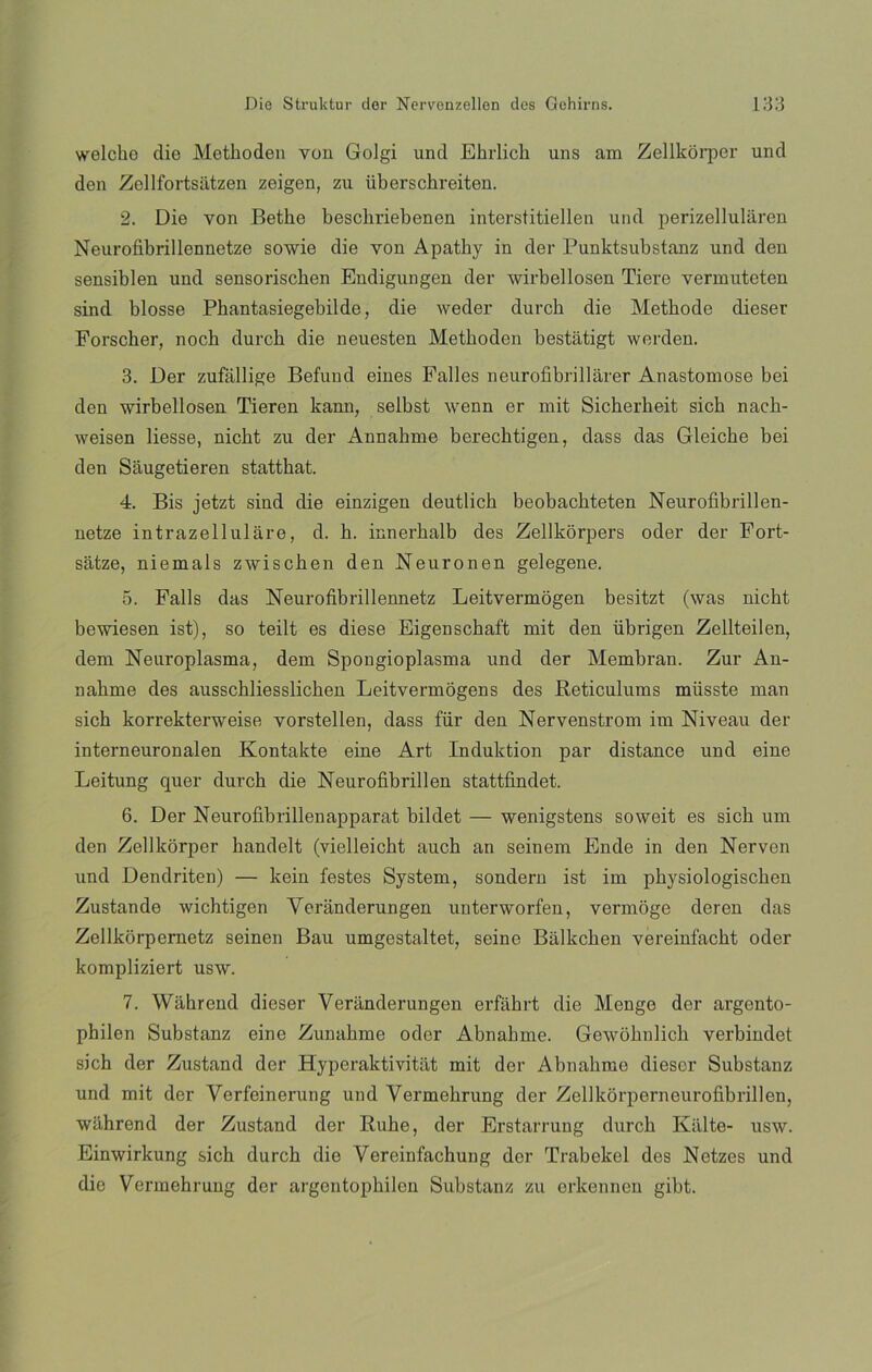 welcbe die Methoden Yon Golgi und Ehrlicli uns am Zellkorper und den Zellfortsatzen zeigen, zu iiberschreiten. 2. Die von Betlie bescliriebenen interstitiellen und perizelluláren Neurofibrillennetze sowie die yon Apatky in der Punktsubstanz und den sensiblen und sensoriscken Endigungen der wirbellosen Tiere vermuteten sind blosse Phantasiegebilde, die weder durcb die Metbode dieser Forscker, noch durcb die neuesten Methoden bestatigt werden. 3. Der zufallige Befund eines Falles neurofibrillárer Anastomose bei den wirbellosen Tieren kann, selbst wenn er mit Sicherheit sicb nach- weisen liesse, nicbt zu der Annahme berecbtigen, dass das Gleicbe bei den Saugetieren statthat. 4. Bis jetzt sind die einzigen deutlich beobachteten Neurofibrillen- netze intrazellulare, d. b. innerbalb des Zellkórpers oder der Fort- satze, niemals zwischen den Neuronen gelegene. 5. Falls das Neurofibrillennetz Leitvermogen besitzt (was nicbt bewiesen ist), so teilt es diese Eigenscbaft mit den übrigen Zellteilen, dem Neuroplasma, dem Spongioplasma und der Membran. Zur An- nabme des ausschliesslicben Leitvermogens des Beticulums müsste man sich korrekterweise vorstellen, dass fiir den Nervenstrom im Niveau der interneuronalen Kontakte eine Art Induktion par distance und eine Leitung quer durcb die Neurofibrillen stattfindet. 6. Der Neurofibrillenapparat bildet — wenigstens soweit es sich um den Zellkorper bandelt (vielleicht auch an seinem Ende in den Nerven und Dendriten) — kein lestes System, sondern ist im physiologischen Zustande wichtigen Yeranderungen unterworfen, vermoge deren das Zellkorpernetz seinen Bau umgestaltet, seine Bálkcben vereinfacht oder kompliziert usw. 7. Wáhrend dieser Veranderungen erfahrt die Menge der argento- philen Substanz eine Zunahme oder Abnabme. Gewobnlicb verbindet sich der Zustand der Hyperaktiviti.it mit der Abnabme dieser Substanz und mit der Verfeinerung und Vermehrung der Zellkorperneurofibrillen, wahrend der Zustand der Rube, der Erstarruug durcb Kalte- usw. Einwirkung sicb durcb die Vereinfachung der Trabekel des Netzes und die Vermehrung der argcntophilcn Substanz zu crkennen gibt.