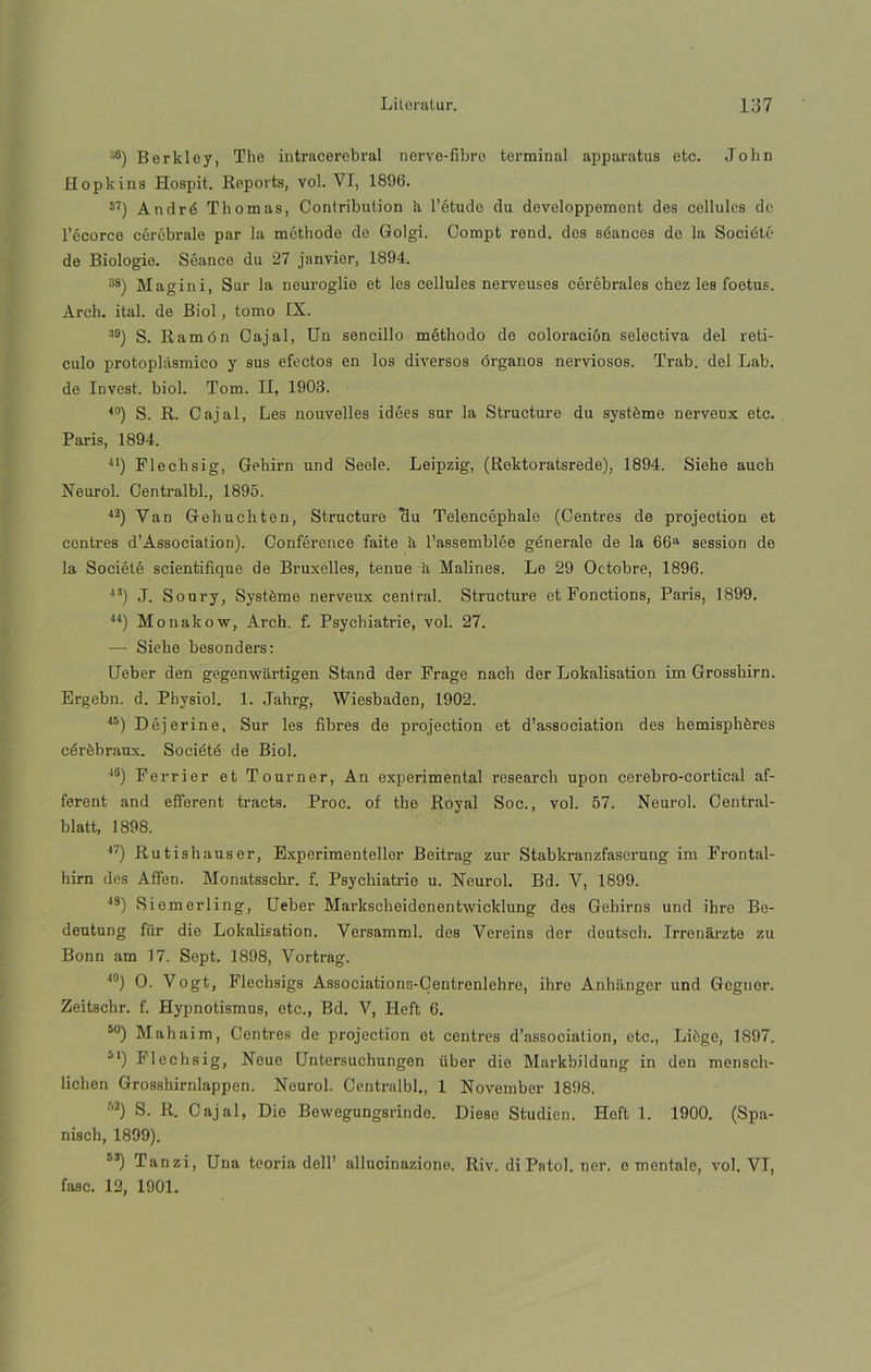 36) Berkley, The intracerebral nerve-fibre terminal apparatus etc. John Hopkins Hospit. Reports, vol. VI, 1896. s7) Andró Tilomas, Contribution h l’étude du developpemont des cellules de l’écorce céróbrale par la méthode de Golgi. Compt rend. dos séances de la Société de Biologie. Séance du 27 janvier, 1894. 3S) Magini, Sur la neuroglie et les cellules nerveuses cérébrales chez les foetus. Arch. ital. de Biol, tomo IX. 39) S. Ramón Cajal, Un sencillo méthodo de coloración selectiva del retí- culo protoplásmico y sus efectos en los diversos órganos nerviosos. Trab. del Lab. de Invest. biol. Tom. II, 1903. 40) S. R. Cajal, Les nouvelles idées sur la Structure du systéme nerveux etc. París, 1894. 41) Flechsig, Gehirn und Seele. Leipzig, (Rektoratsrede), 1894. Siehe auch Neurol. Centralbl., 1895. 43) Van Gehuchten, Structure clu Telencéphale (Centres de projection et centres d’Association). Conférence faite h l’assemblée génerale de la 66a session de la Société scientifique de Bruxelles, tenue h Malines. Le 29 Octobre, 1896. 43) J. Soury, Systéme nerveux central. Structure et Fonctions, París, 1899. 44) Monakow, Arch. f. Psychiatrie, vol. 27. — Siehe besonders: Ueber den gegonwartigen Stand der Frage nach der Lokalisation im Grossbirn. Ergebn. d. Physiol. 1. Jahrg, Wiesbaden, 1902. 45) Déjerine, Sur les fibres de projection et d’association des hemisphéres cérébraux. Société de Biol. 4G) Ferrier et Tourner, An experimental research upon cerebro-cortical af- ferent and efferent traets. Proc. of the Royal Soc., vol. 57. Neurol. Central- blatt, 1898. 47) Rutishauser, Experimenteller Beitrag zur Stabkranzfaserung im Frontal- hirn des Affen. Monatsschr. f. Psychiatrie u. Neurol. Bd. V, 1899. 48) Siemerling, Ueber Markscheidenentwicldung des Gehirns und ihre Be- deutung für die Lokalisation. Versamml. des Vereins der deutsch. Irrenarzte zu Bonn am 17. Sept. 1898, Vortrag. 4!)) O. Vogt, Flechsigs Associations-Centrenlehre, ihre Anhanger und Gegnor. Zeitschr. f. Hypnotismus, etc., Bd. V, Heft 6. 50) Mahaim, Centres de projection et centres d’associatíon, etc., Liége, 1897. 51) Flechsig, Neue Untersuchungen über die Markbildung in den mensch- licbeu Grosshirnlappen. Neurol. Centralbl., 1 November 1898. 62) S. R. Cajal, Dio Bowegungsrinde. Diese Studien. Hoft 1. 1900. (Spa- nisch, 1899). 53) Tanzi, Una teoria dell’ allucinazione. Riv. di Patol. ner. e mentale, vol. VI, fase. 12, 1901.
